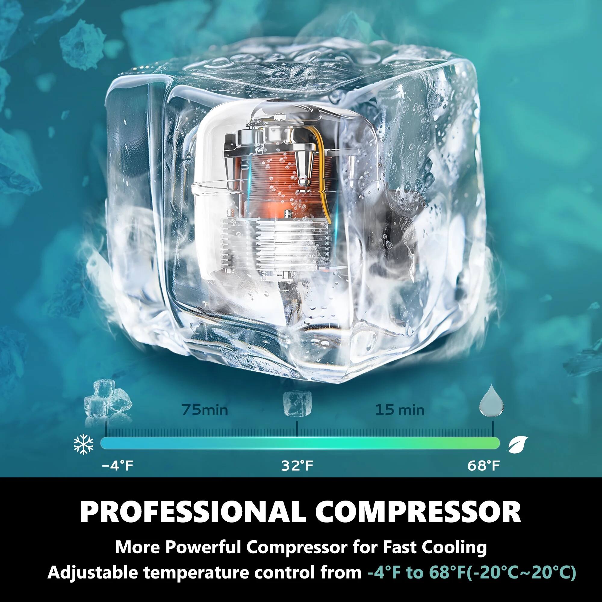 75min 15 min -4F 32F 68F

PROFESSIONAL COMPRESSOR

More Powerful Compressor for Fast Cooling

Adjustable temperature control from -4F to 68F (-20C~20C)
