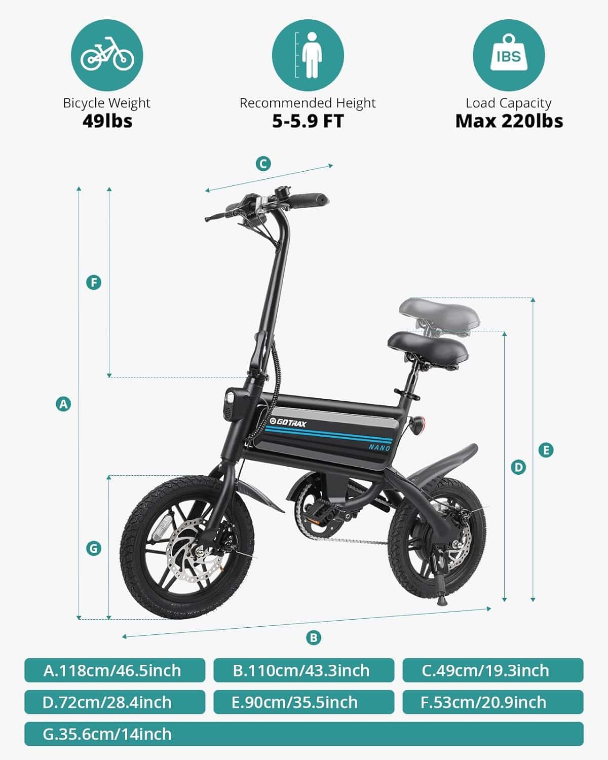 IBS Bicycle Weight 49lbs Recommended Height 5-5.9 FT Load Capacity Max 220lbs F A GOTRAX NANO D E G A.118cm/46.5inch B.110cm/43.3inch C.49cm/19.3inch D.72cm/28.4inch E.90cm/35.5inch F.53cm/20.9inch G.35.6cm/14inch