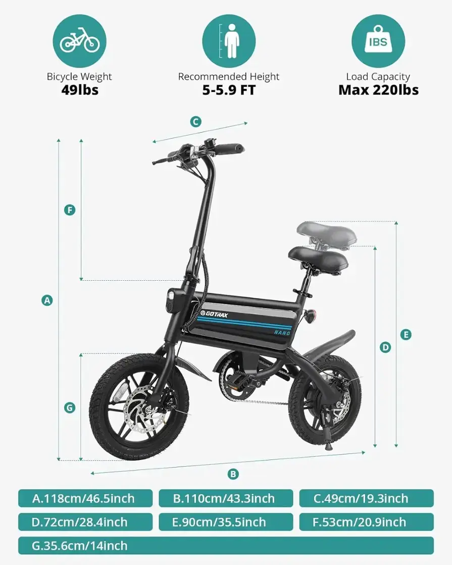 IBS Bicycle Weight 49lbs Recommended Height 5-5.9 FT Load Capacity Max 220lbs  F A GOTRAX NANO D E G  A.118cm/46.5inch B.110cm/43.3inch C.49cm/19.3inch D.72cm/28.4inch E.90cm/35.5inch F.53cm/20.9inch G.35.6cm/14inch