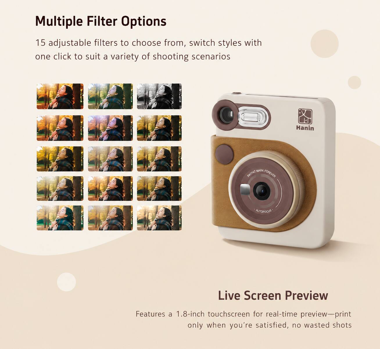 Multiple Filter Options  
15 adjustable filters to choose from, switch styles with one click to suit a variety of shooting scenarios

Hanin  
MARK PATPAY FOREVER  
AUTOFOCUS

Live Screen Preview  
Features a 1.8-inch touchscreen for real-time preview—print only when you're satisfied, no wasted shots