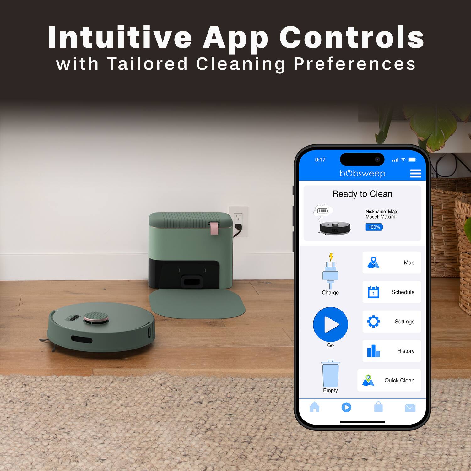Intuitive App Controls with Tailored Cleaning Preferences

bObsweep Ready to Clean

Nickname: Max  
Model: Maxim  
100% Charge

Schedule Settings  
Map  
Charge  
Go  
Settings  
History  
Quick Clean  
Empty