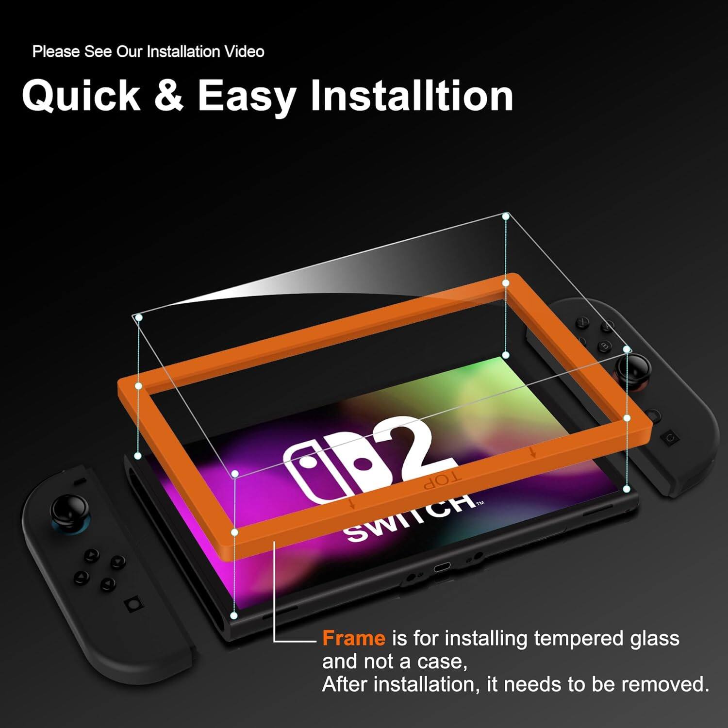 Please See Our Installation Video

Quick & Easy Installation

Frame is for installing tempered glass and not a case. After installation, it needs to be removed.