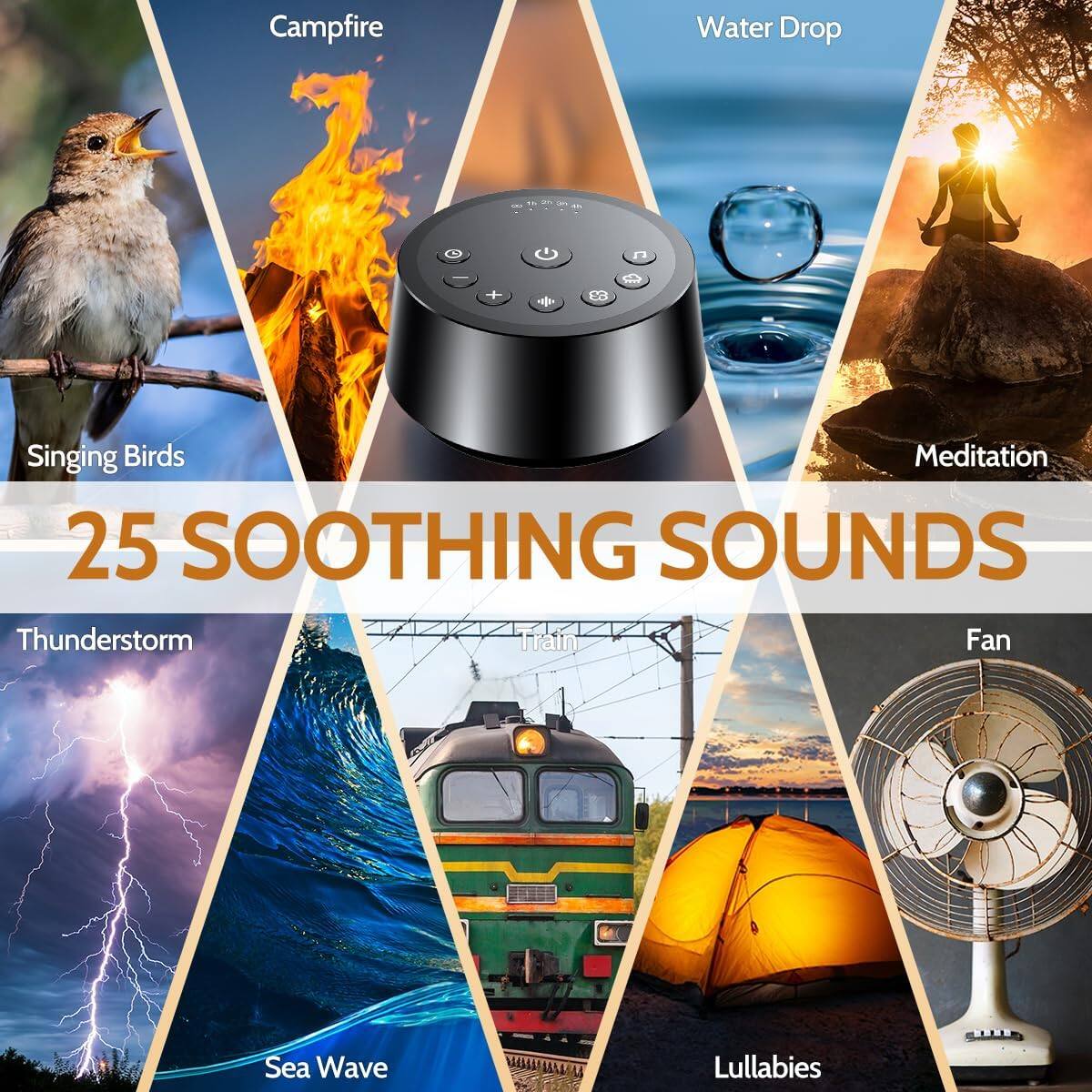 Campfire  
Water Drop  
Singing Birds  
Meditation  
Thunderstorm  
Sea Wave  
Train  
Fan  
Lullabies  

25 SOOTHING SOUNDS