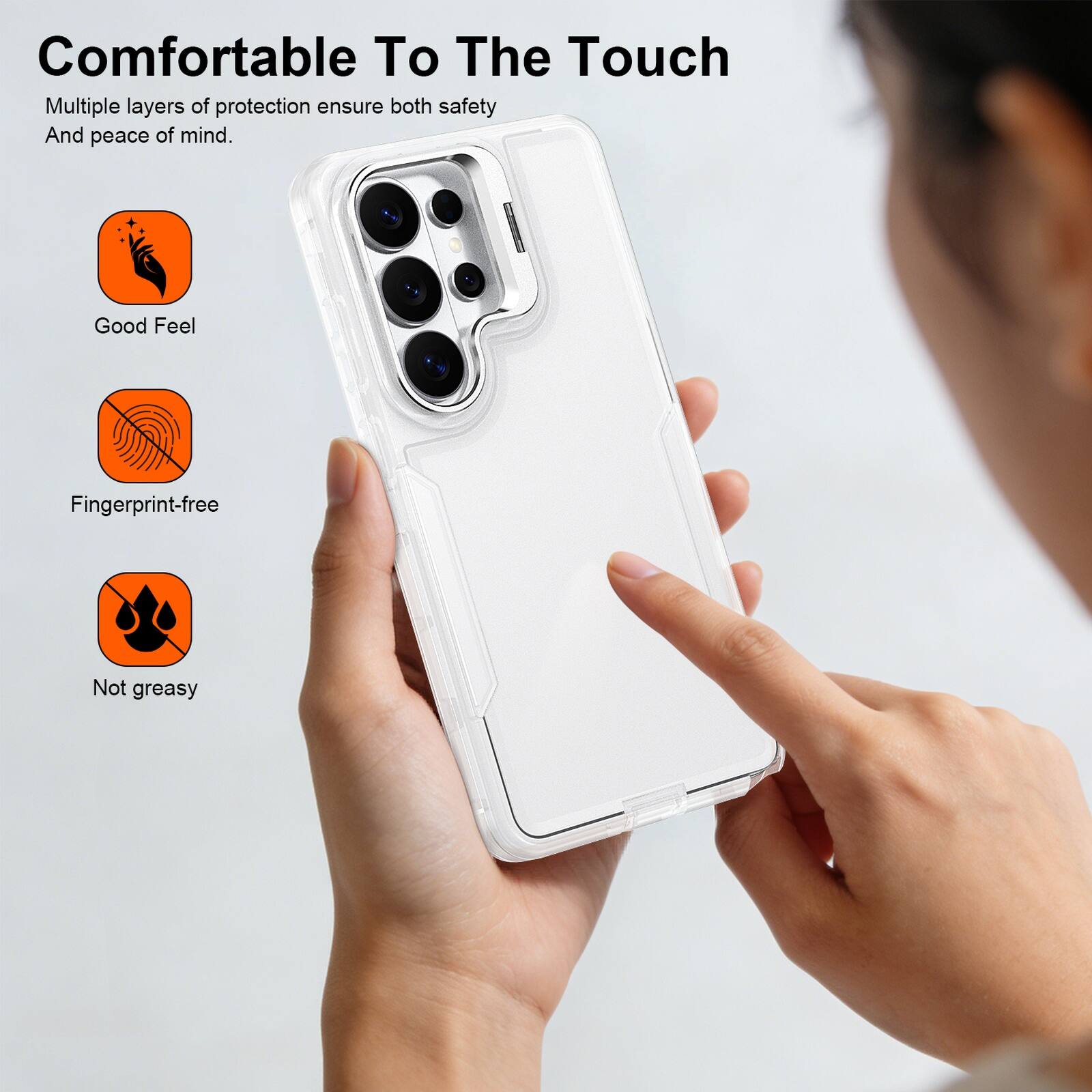 Comfortable To The Touch  
Multiple layers of protection ensure both safety and peace of mind.  
Good Feel  
Fingerprint-free  
Not greasy