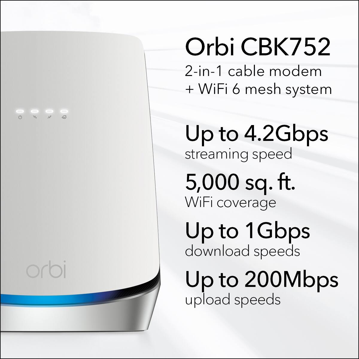 Orbi CBK752  
2-in-1 cable modem + WiFi 6 mesh system  

Up to 4.2Gbps streaming speed  
5,000 sq. ft. WiFi coverage  
Up to 1Gbps download speeds  
Up to 200Mbps upload speeds