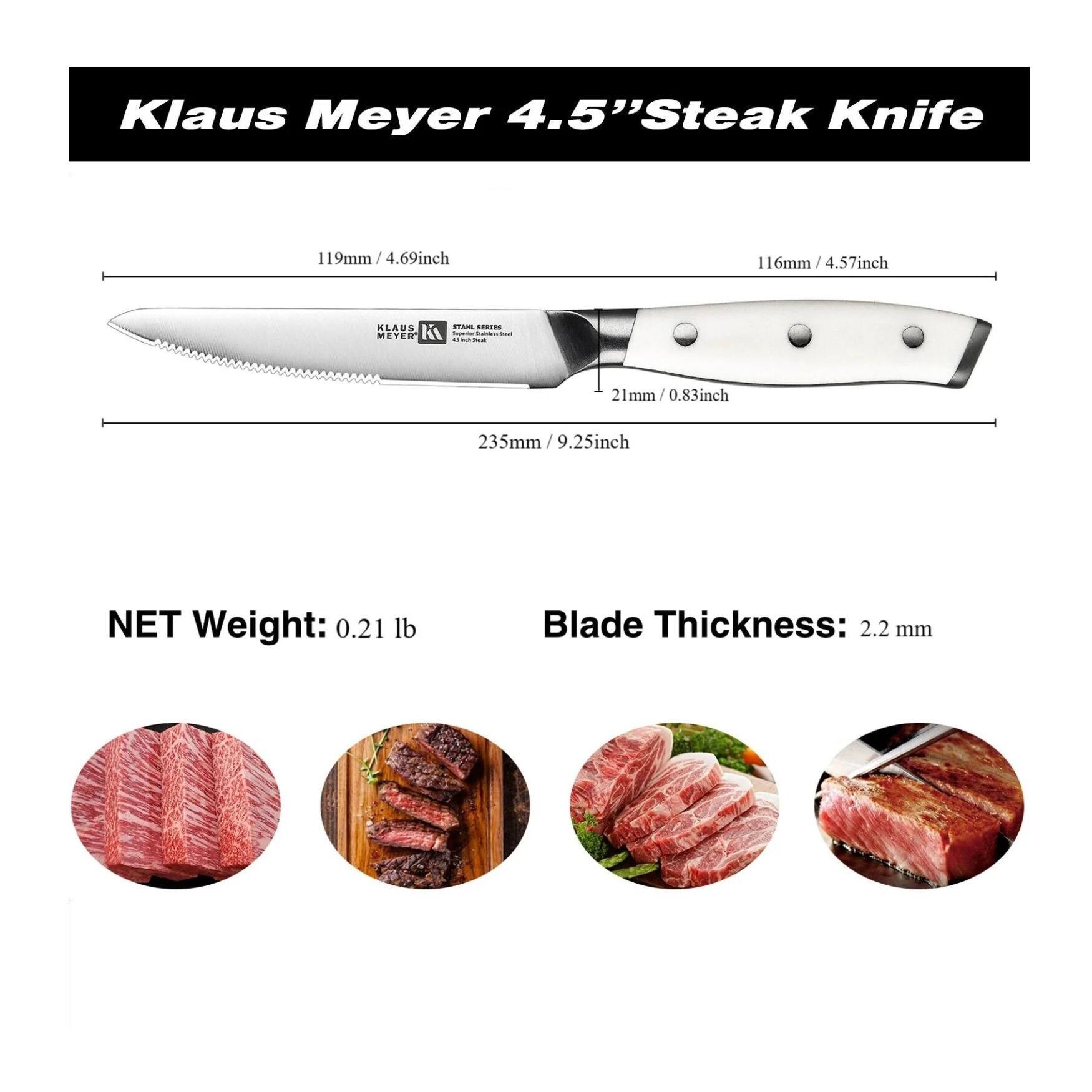 Klaus Meyer 4.5" Steak Knife

119mm / 4.69inch
116mm / 4.57inch
21mm / 0.83inch
235mm / 9.25inch

NET Weight: 0.21 lb
Blade Thickness: 2.2 mm