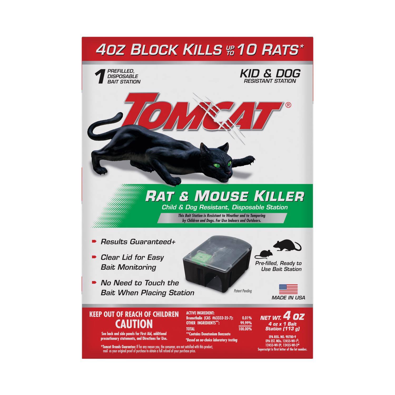 40Z BLOCK KILLS UP TO 10 RATS  
1 PREFILLED, DISPOSABLE BAIT STATION  
KID & DOG RESISTANT STATION  

TOMCAT  
RAT & MOUSE KILLER  
Child & Dog Resistant, Disposable Station  
This Bait Station is Resistant to Weather and Tempering by Children and Dogs. For Use Indoors and Outdoors.  

- Results Guaranteed+  
- Clear Lid for Easy Bait Monitoring  
- No Need to Touch the Bait When Placing Station  

KEEP OUT OF REACH OF CHILDREN  
CAUTION  

ACTIVE INGREDIENT:  
Bromethalin (CAS #63333-35-7) 0.01%  
OTHER INGREDIENTS: 99.99%  
TOTAL 100.00%  

MADE IN USA  
NET WT. 4 oz (113 g)  

Pre-filled, Ready to Use Bait Station  
Potent Pending  

See back panel for First Aid, additional precautionary statements and Directions for Use.  
"Tomcat" Brand is a registered trademark of Spectrum Brands, Inc.  
EPA Reg. No. 9070-8