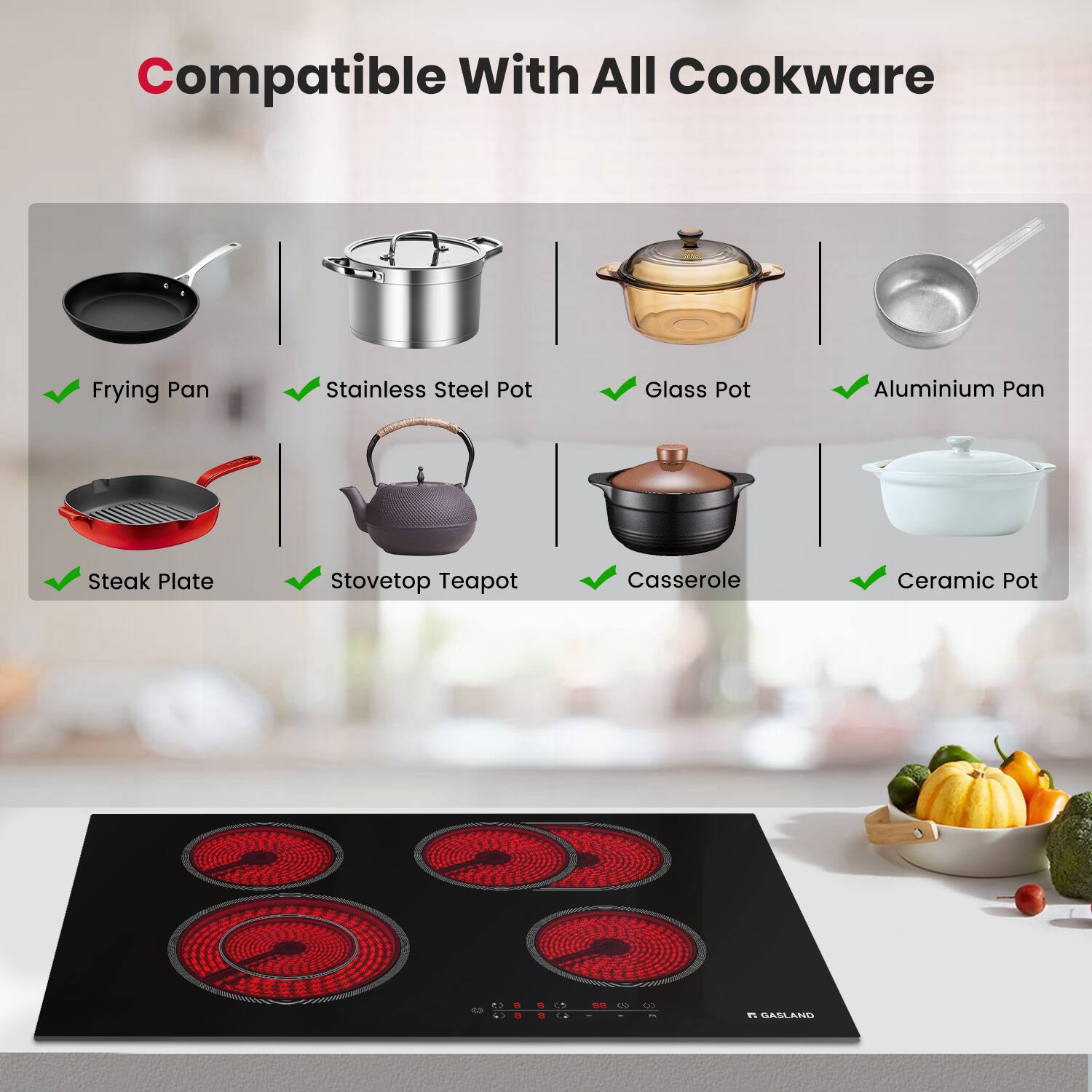 Compatible With All Cookware

- Frying Pan
- Stainless Steel Pot
- Glass Pot
- Aluminium Pan
- Steak Plate
- Stovetop Teapot
- Casserole
- Ceramic Pot