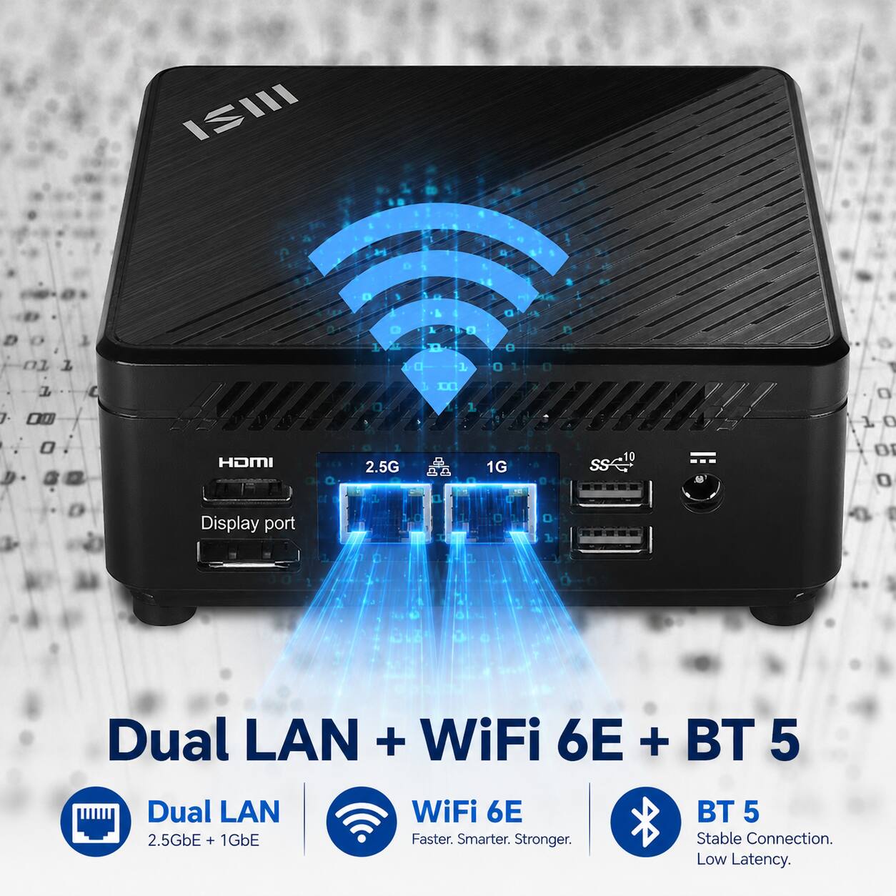 ISIII

0
1
a
01 1
0
0 1 PM
1 n 0
0 1
0 0 1
0
D 12
/
a 00 0
C
HDMI
a
0 2.5G
m B
1
1G
10 sse"
0 1 0 O 0
0
Display port
0
I
Dual LAN + WiFi 6E + BT 5
Dual LAN 2.5GbE + 1GbE
WiFi 6E Faster. Smarter. Stronger.
BT 5 Stable Connection. Low Latency.