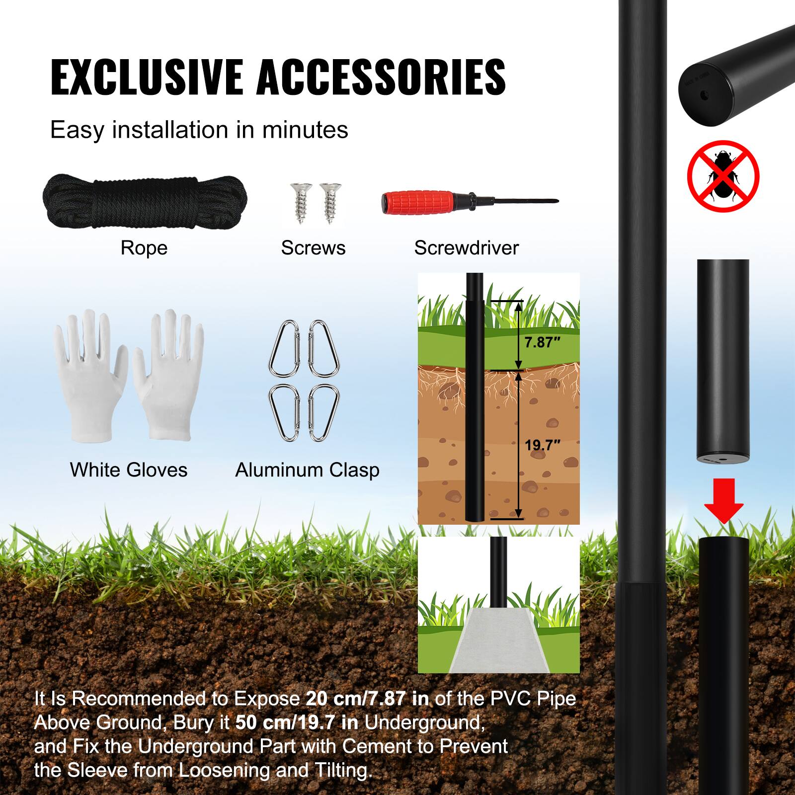 EXCLUSIVE ACCESSORIES

Easy installation in minutes

- Rope
- Screws
- Screwdriver
- White Gloves
- Aluminum Clasp

It is recommended to expose 20 cm/7.87 in of the PVC pipe above ground, bury it 50 cm/19.7 in underground, and fix the underground part with cement to prevent the sleeve from loosening and tilting.