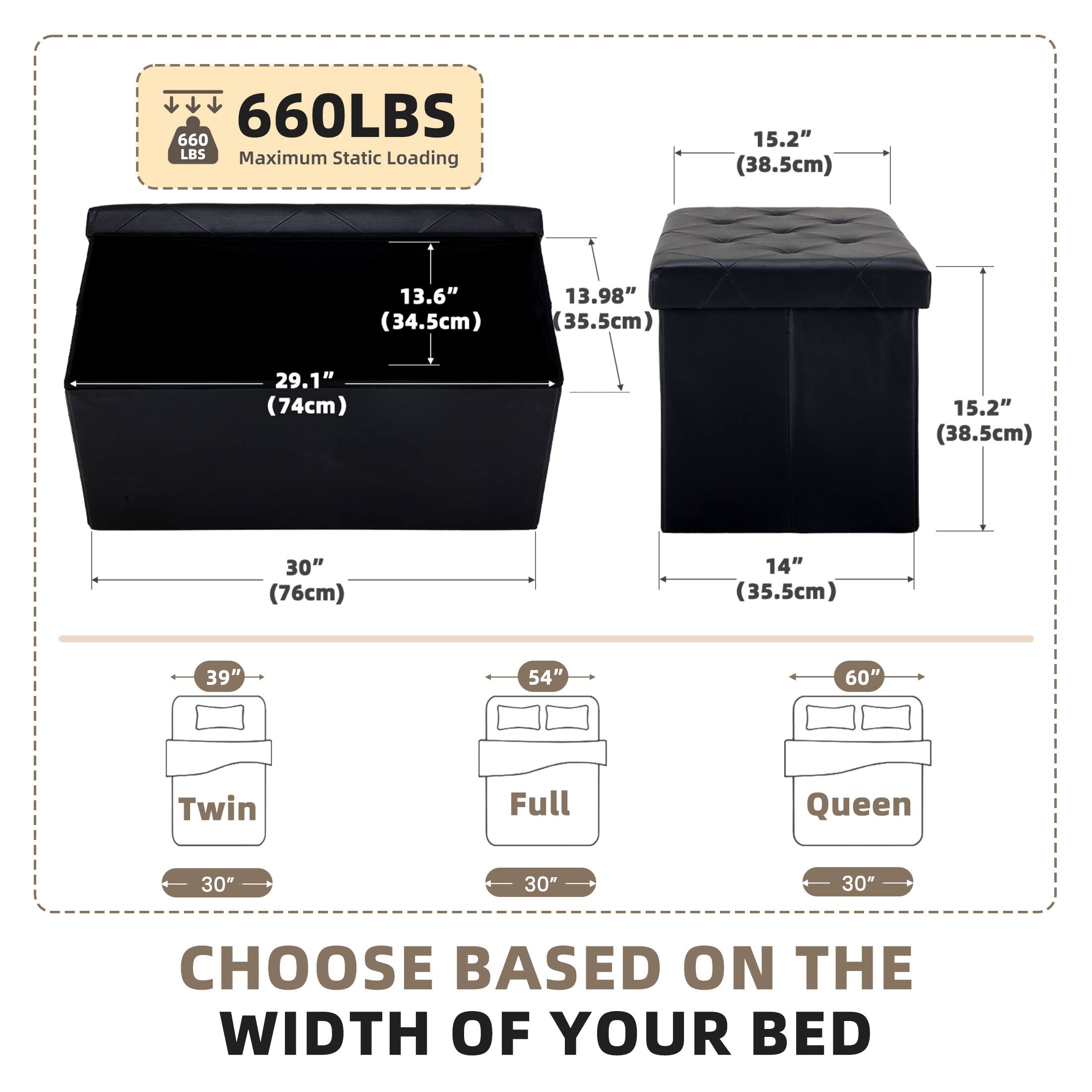 660LBS  
660 LBS Maximum Static Loading

15.2" (38.5cm)  
13.6" (34.5cm)  
13.98" (35.5cm)  
29.1" (74cm)  
15.2" (38.5cm)  
30" (76cm)  
14" (35.5cm)  
39"  
54"  
60"  
Twin  
Full  
Queen  
30"  
30"  
30"  
CHOOSE BASED ON THE WIDTH OF YOUR BED