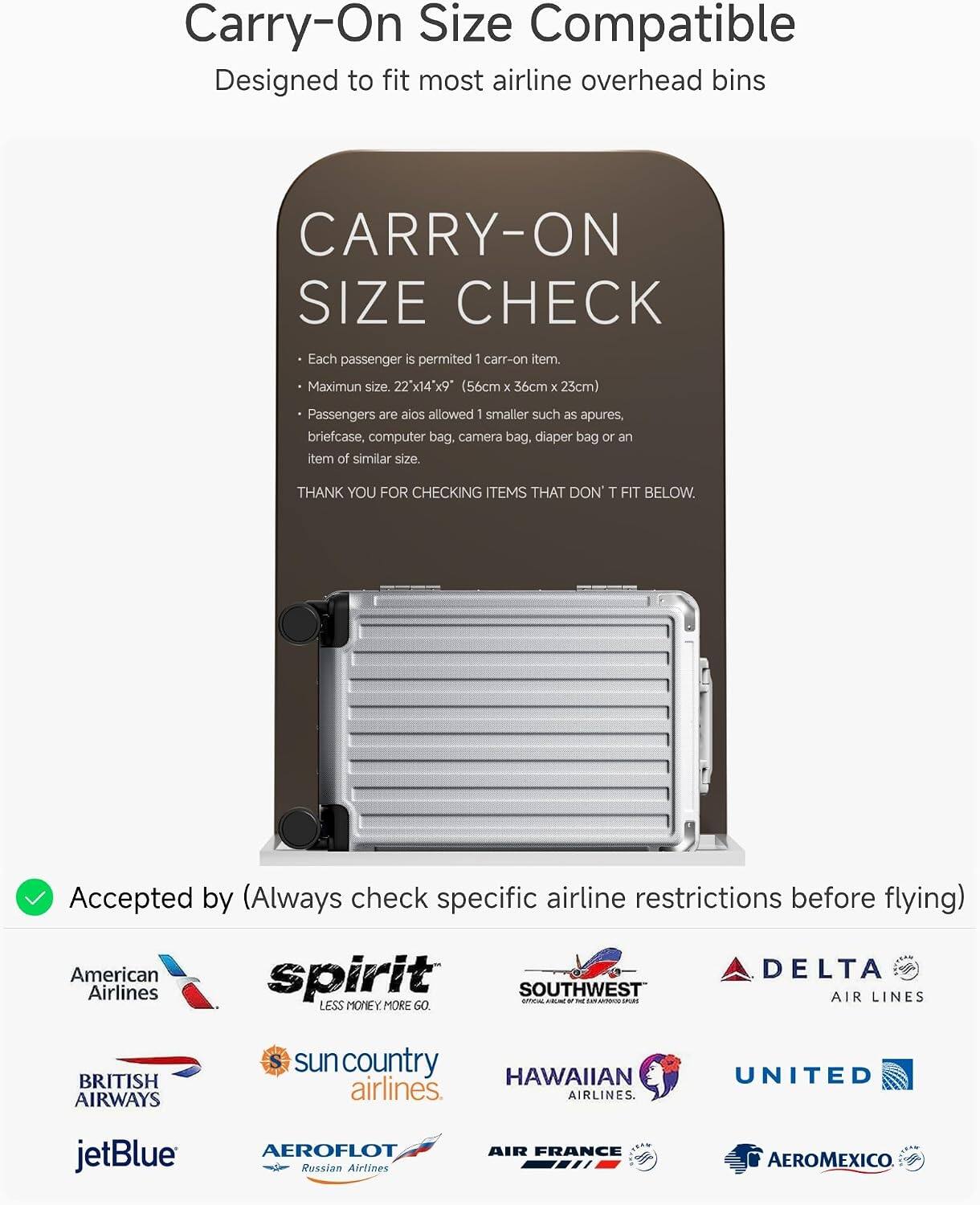 Carry-On Size Compatible  
Designed to fit most airline overhead bins  

CARRY-ON SIZE CHECK  
Each passenger is permitted 1 carry-on item.  
Maximum size: 22" x 14" x 9" (56cm x 36cm x 23cm)  
Passengers are also allowed 1 smaller such as apures, briefcase, computer bag, camera bag, diaper bag or an item of similar size.  

THANK YOU FOR CHECKING ITEMS THAT DON'T FIT BELOW.  

Accepted by (Always check specific airline restrictions before flying)  
American Airlines  
spirit  
SOUTHWEST AIR LINES  
DELTA AIR LINES  
BRITISH AIRWAYS  
sun country airlines  
HAWAIIAN airlines  
UNITED  
jetBlue  
AEROFLOT Russian Airlines  
AIR FRANCE  
AEROMEXICO