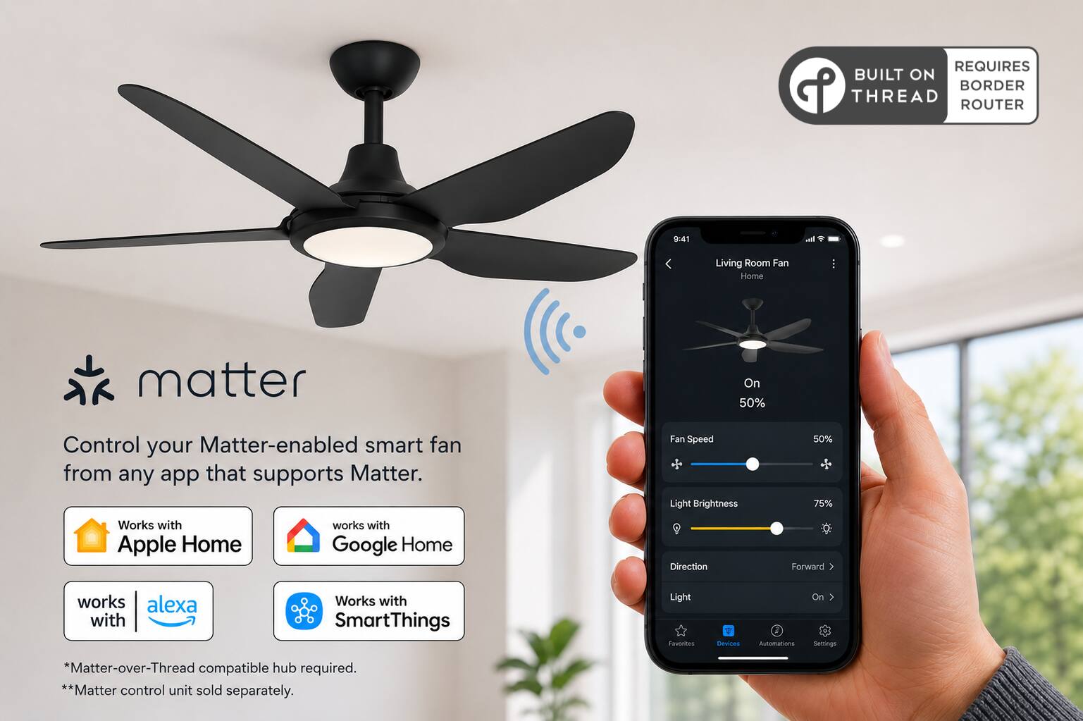 REQUIRES BUILT ON BORDER THREAD ROUTER

9:41

Living Room Fan Home

matter

Control your Matter-enabled smart fan from any app that supports Matter.

Fan Speed Light Brightness
50% 75%

Works with Apple Home
works with Google Home
Direction
Forward
works with alexa
Works with SmartThings

Light Favorites
Devices
Automations Settings

*Matter-over-Thread compatible hub required. **Matter control unit sold separately.