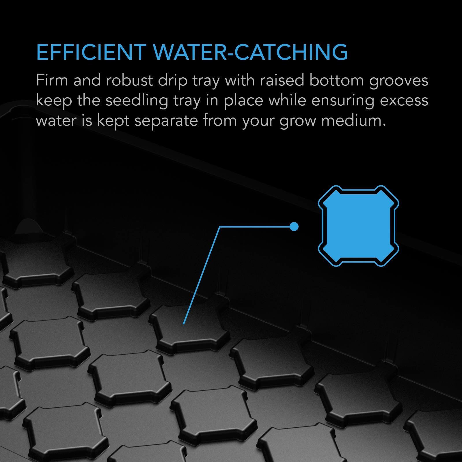 EFFICIENT WATER-CATCHING  
Firm and robust drip tray with raised bottom grooves keep the seedling tray in place while ensuring excess water is kept separate from your grow medium.