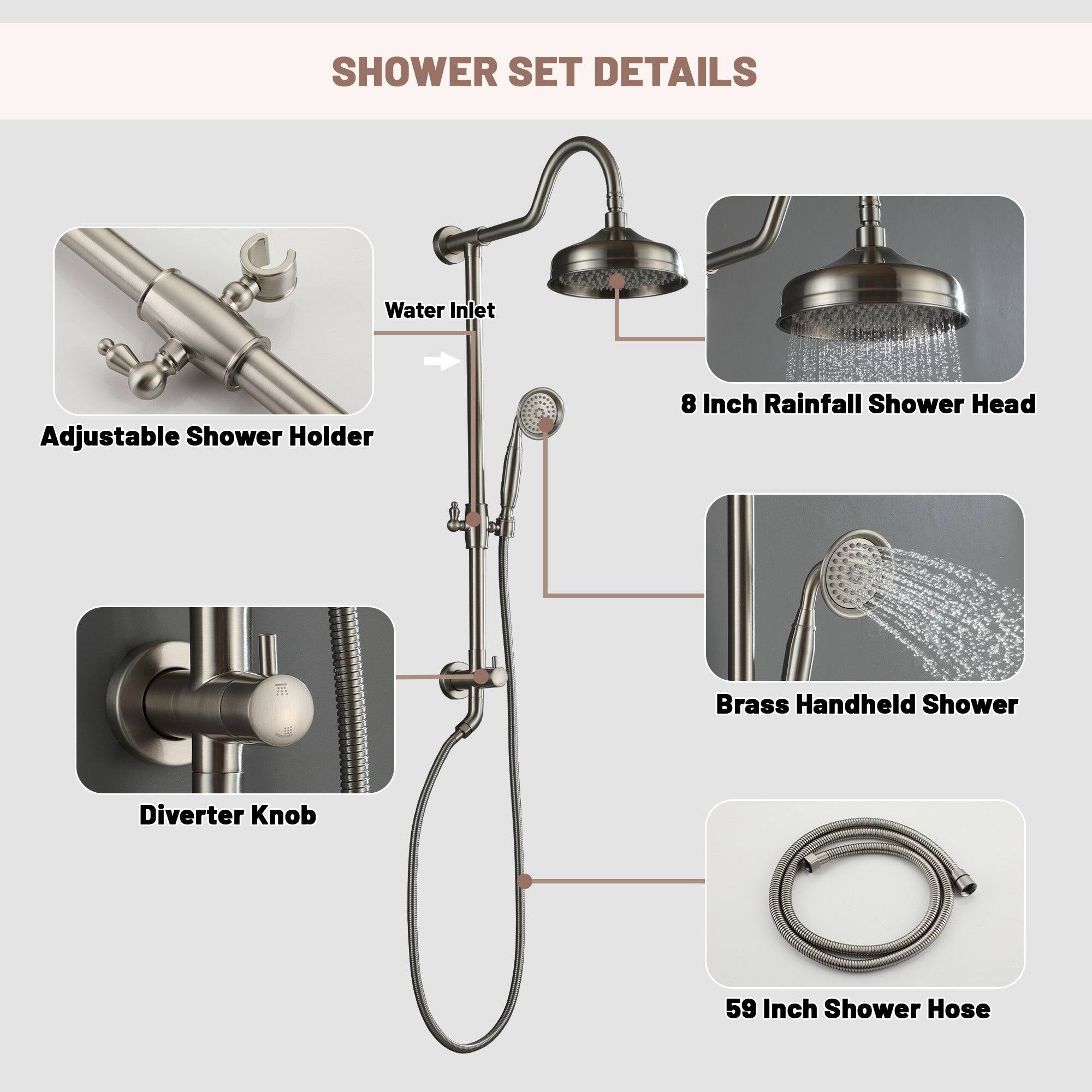 SHOWER SET DETAILS

Water Inlet
Adjustable Shower Holder
8 Inch Rainfall Shower Head
Brass Handheld Shower
Diverter Knob
59 Inch Shower Hose