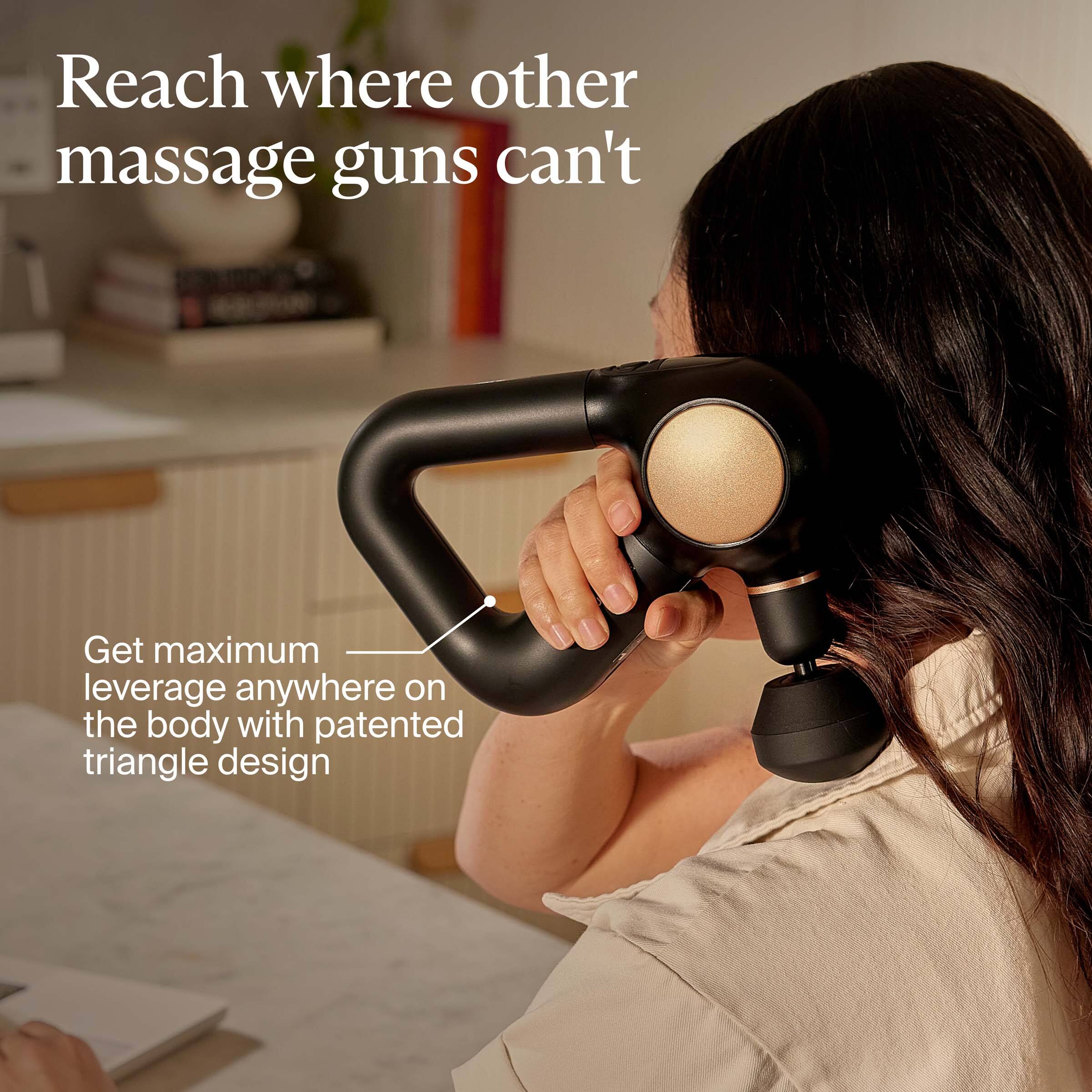 Reach where other massage guns can't

Get maximum leverage anywhere on the body with patented triangle design