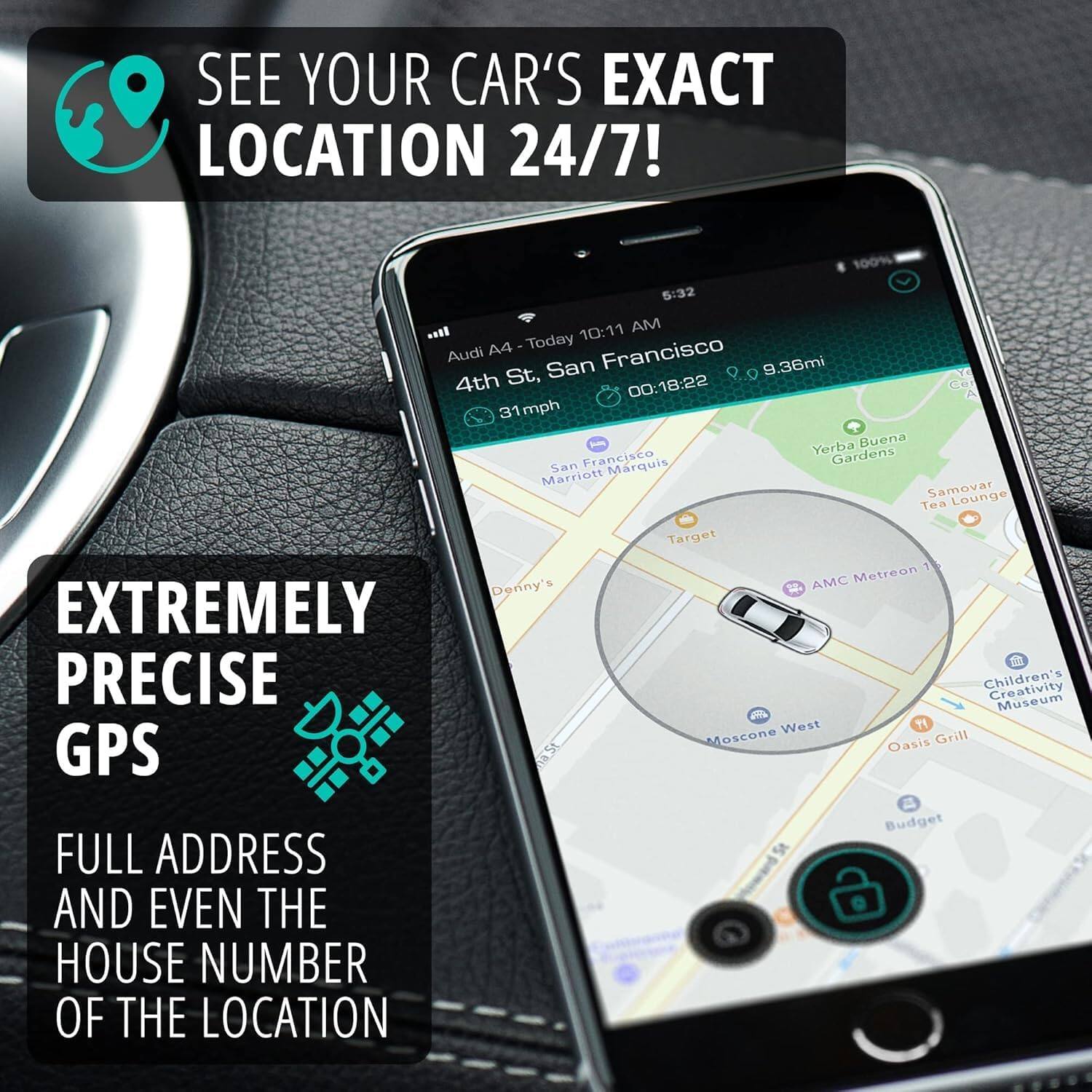 SEE YOUR CAR'S EXACT LOCATION 24/7!

EXTREMELY PRECISE GPS

FULL ADDRESS AND EVEN THE HOUSE NUMBER OF THE LOCATION

Audi A4 - Today  
10:11 AM  
4th St, San Francisco  
9.36mi  
00:18:22  
31mph  

Locations:  
- Yerba Buena Gardens  
- San Marquis Marriott  
- Samovar Tea Lounge  
- Target  
- AMC Metreon  
- Denny's  
- Children's Creativity Museum  
- Moscone West  
- Oasis Grill  
- Budget