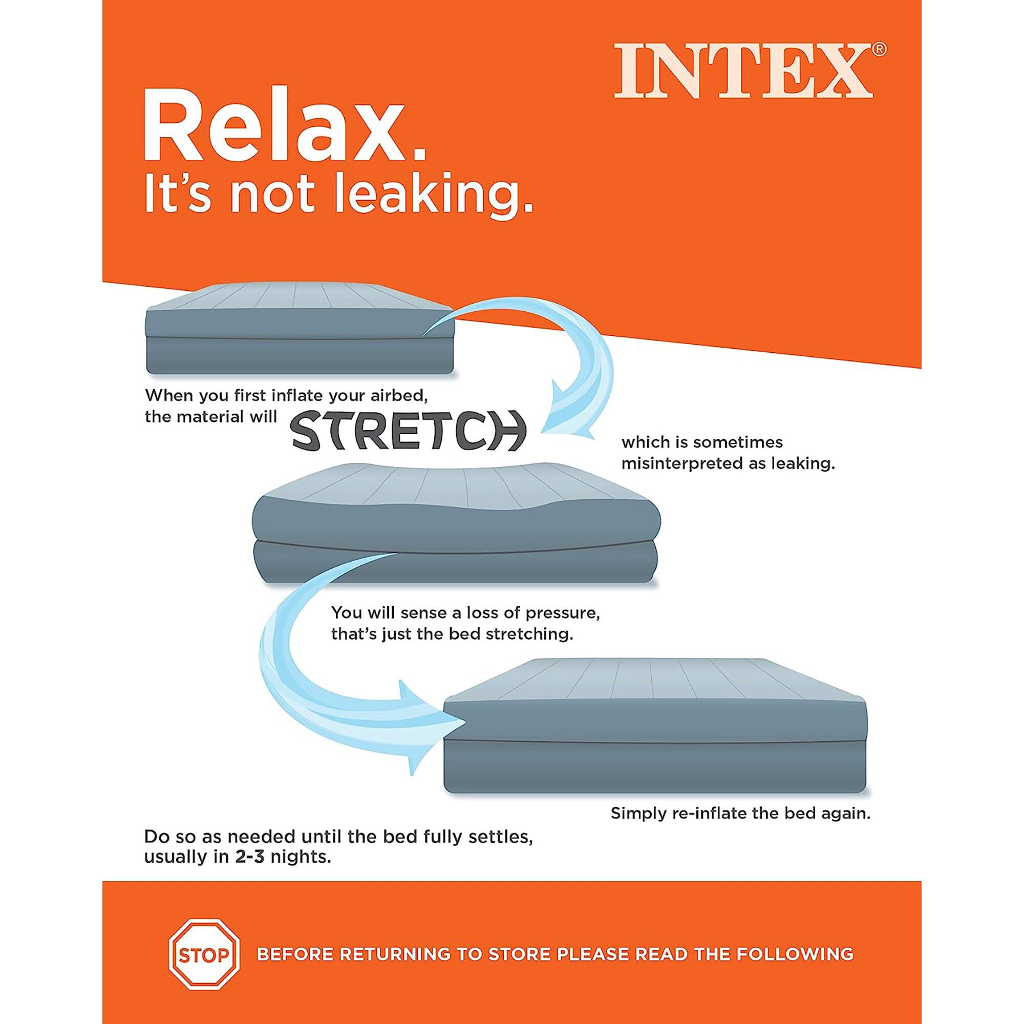 INTEX Relax. It's not leaking. When you first inflate your airbed, the material will STRETCH which is sometimes misinterpreted as leaking. You will sense a loss of pressure, that's just the bed stretching. Do so as needed until the bed fully settles, usually in 2-3 nights. Simply re-inflate the bed again. STOP BEFORE RETURNING TO STORE PLEASE READ THE FOLLOWING