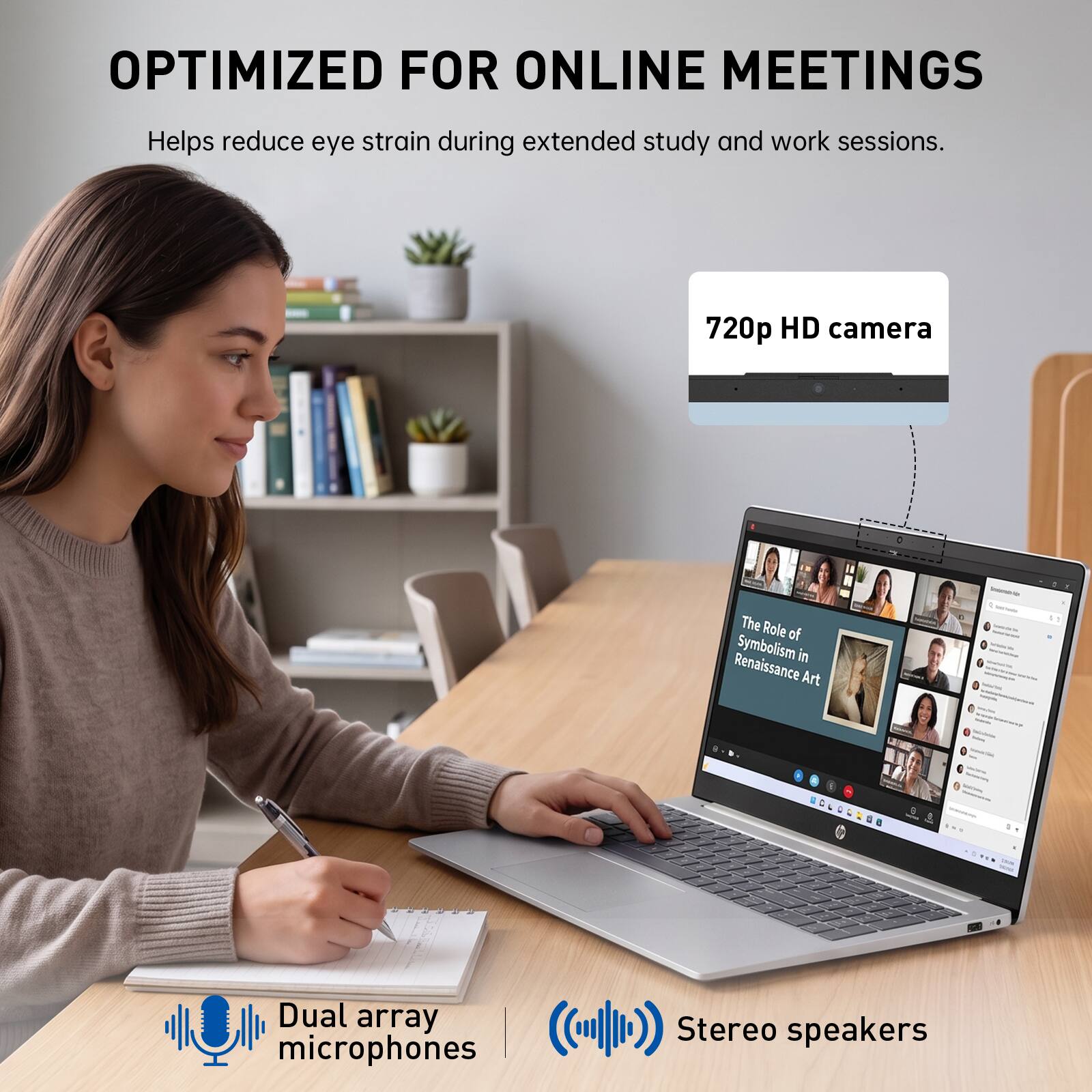 OPTIMIZED FOR ONLINE MEETINGS  
Helps reduce eye strain during extended study and work sessions.  
720p HD camera  
Dual array microphones  
Stereo speakers