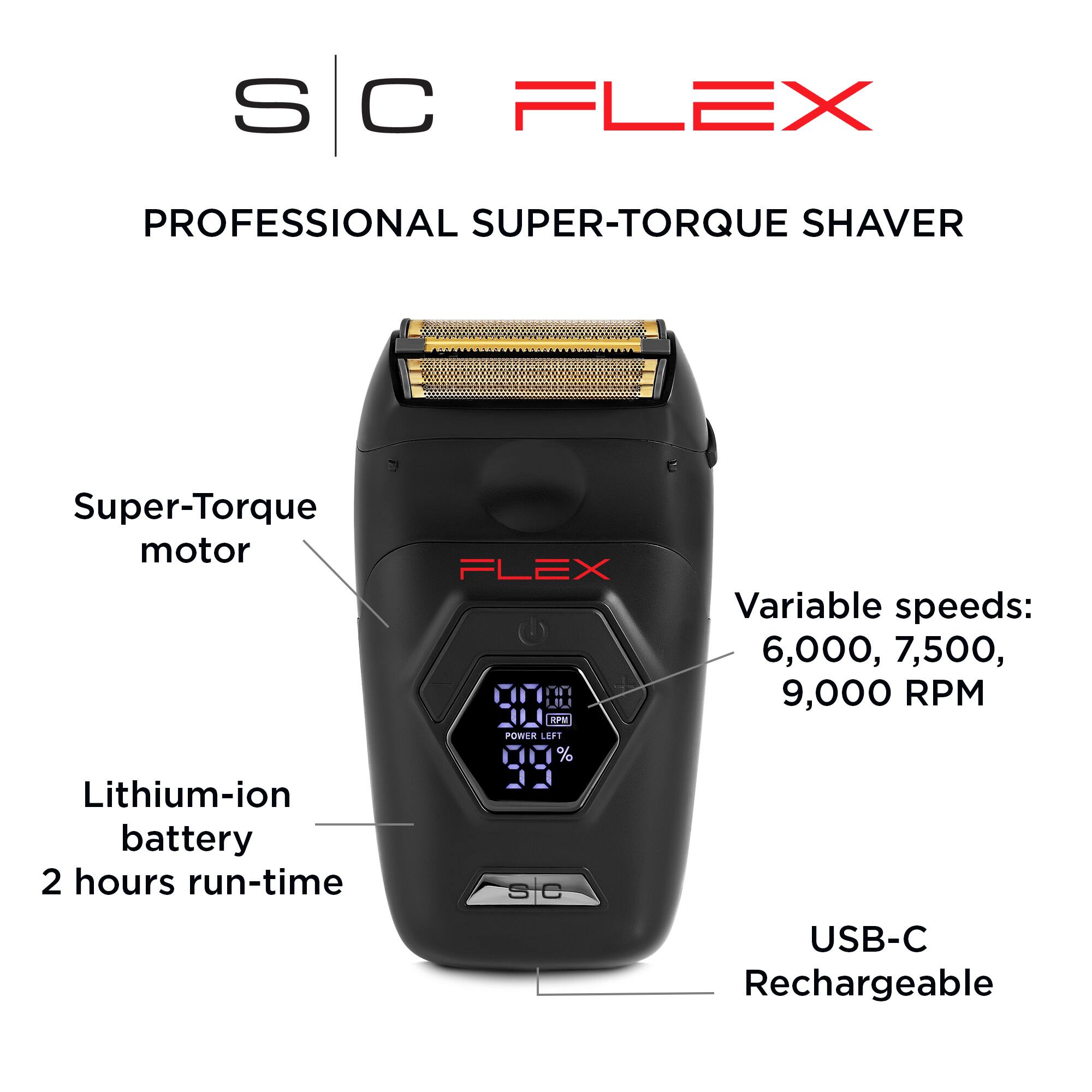 SC FLEX PROFESSIONAL SUPER-TORQUE SHAVER Super-Torque motor Lithium-ion battery 2 hours run-time FLEX Variable speeds: 6,000, 7,500, 9,000 RPM USB-C Rechargeable