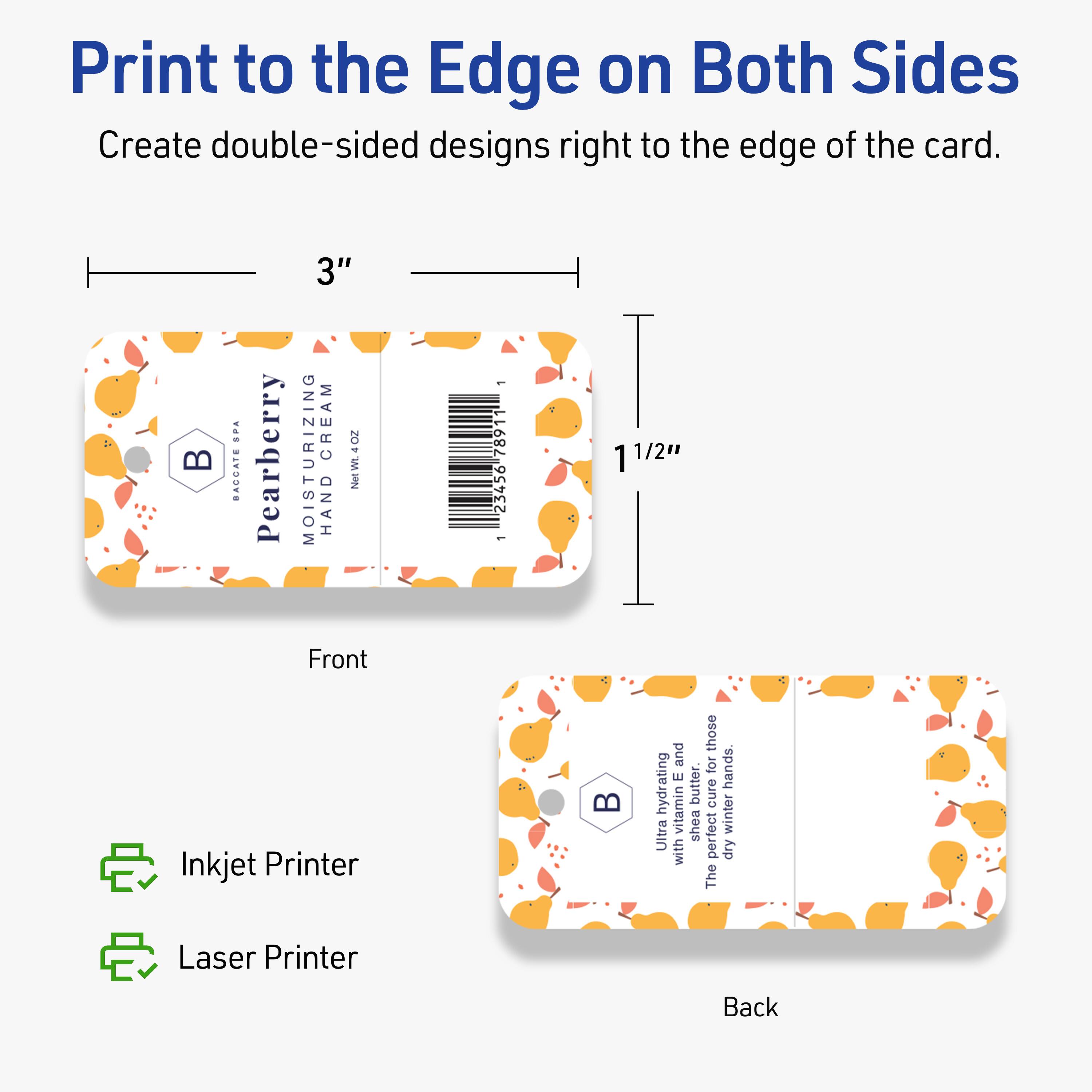 Print to the Edge on Both Sides  
Create double-sided designs right to the edge of the card.

Front  
3"  
1 1/2"

Pearberry  
MOISTURIZING CREAM  
HAND  
Net Wt 4 OZ  
BACCATE SPA  
4 BACCATE Pearberry 3" MOISTURIZING CREAM Net Wt 4 OZ  
HAND - 23456-7891  
1 1/2" Front Inkjet Printer

Back  
Ultra hydrating vitamin E butter.  
The perfect cure for dry winter hands.  
Shea butter,  
Ultra hydrating vitamin E butter.  
The perfect cure for dry winter hands.

Inkjet Printer  
Laser Printer