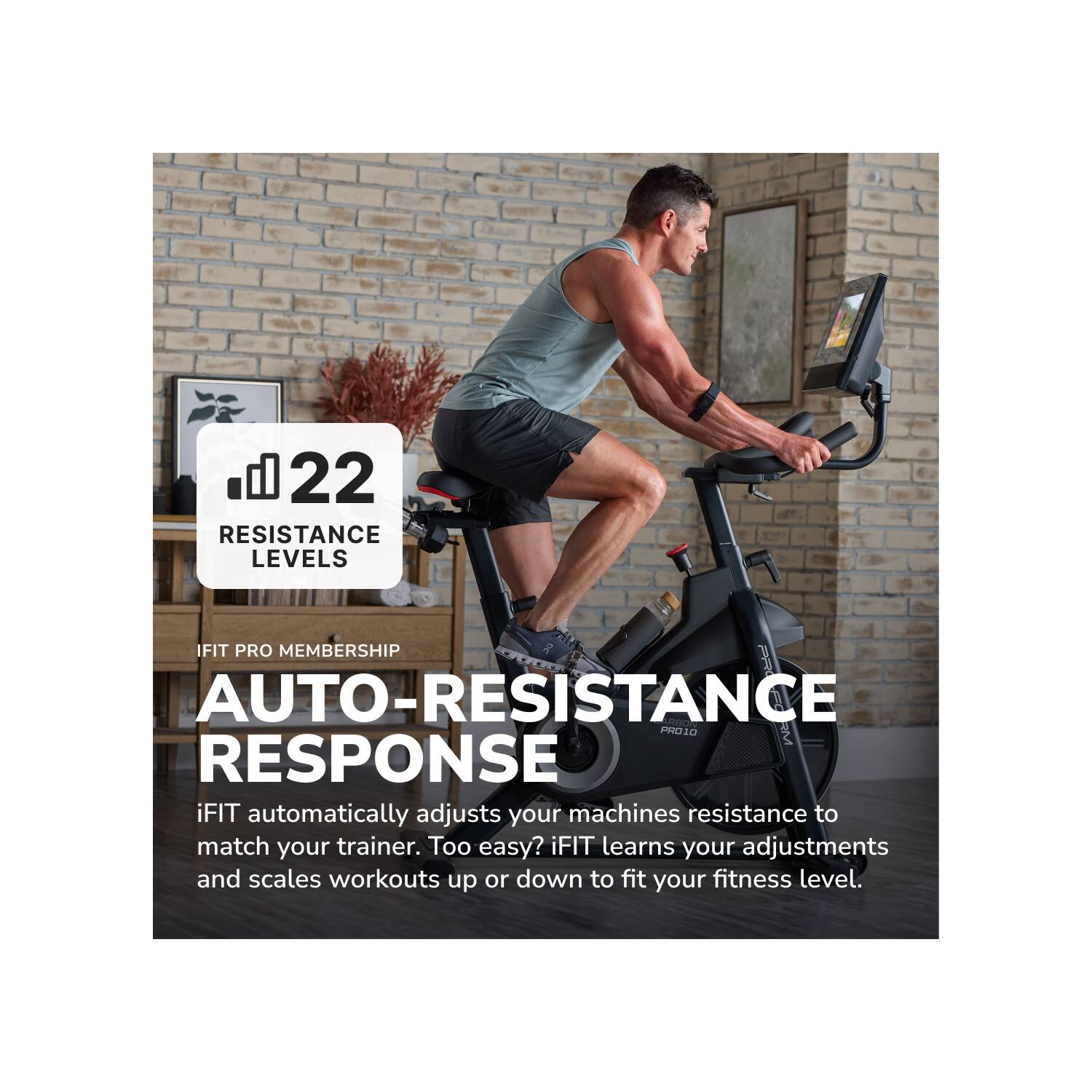 22 RESISTANCE LEVELS

IFIT PRO MEMBERSHIP

AUTO-RESISTANCE RESPONSE

iFIT automatically adjusts your machines resistance to match your trainer. Too easy? iFIT learns your adjustments and scales workouts up or down to fit your fitness level.
