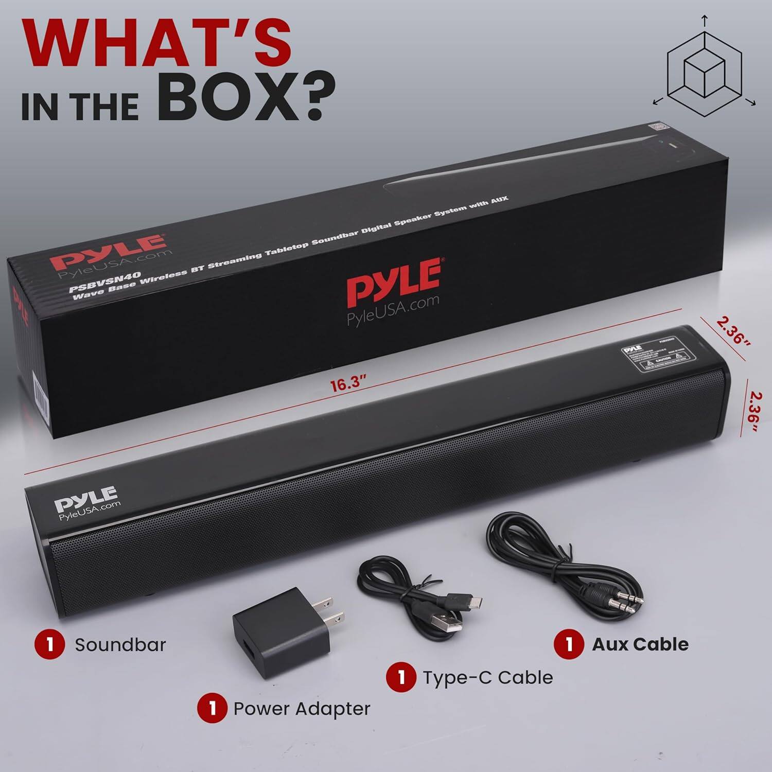 WHAT'S IN THE BOX?

- Soundbar
- Power Adapter
- Type-C Cable
- Aux Cable

PYLE
PyleUSA.com

PSBVS40
Wave Edge Wireless BT Streaming Tabletop Soundbar Digital Speaker System with AUX

16.3" x 2.36" x 2.36"