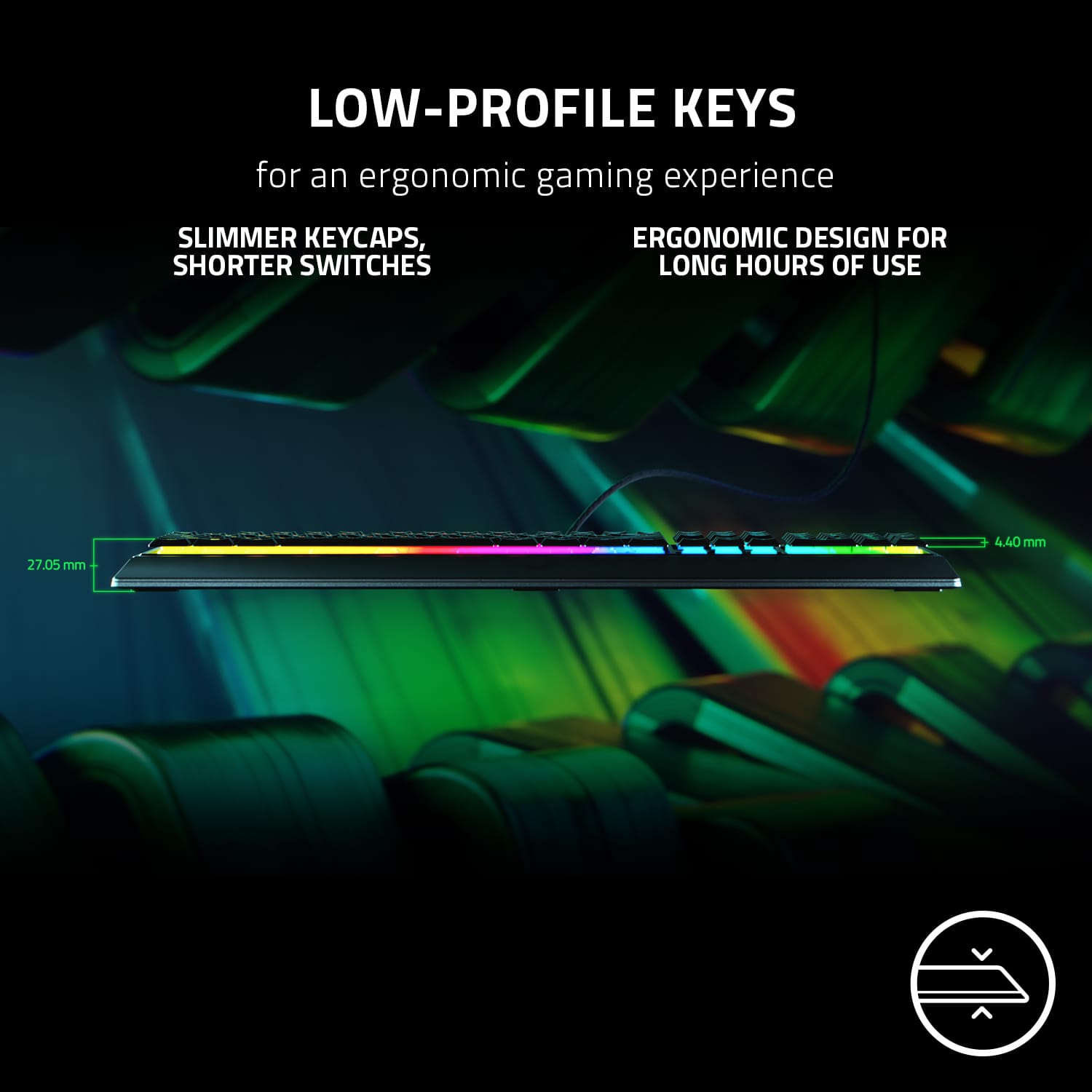 Low-profile keys for an ergonomic gaming experience: slimmer keycaps, ergonomic design for shorter switches, long hours of use.