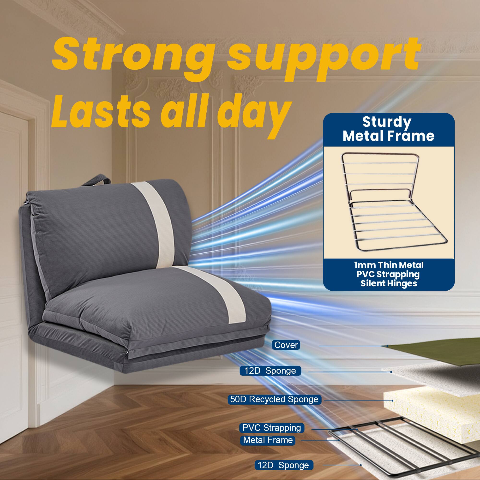 Strong support  
Lasts all day  

Sturdy Metal Frame  
1mm Thin Metal PVC Strapping  
Silent Hinges  

Cover  
12D Sponge  
50D Recycled Sponge  
PVC Strapping  
Metal Frame  
12D Sponge