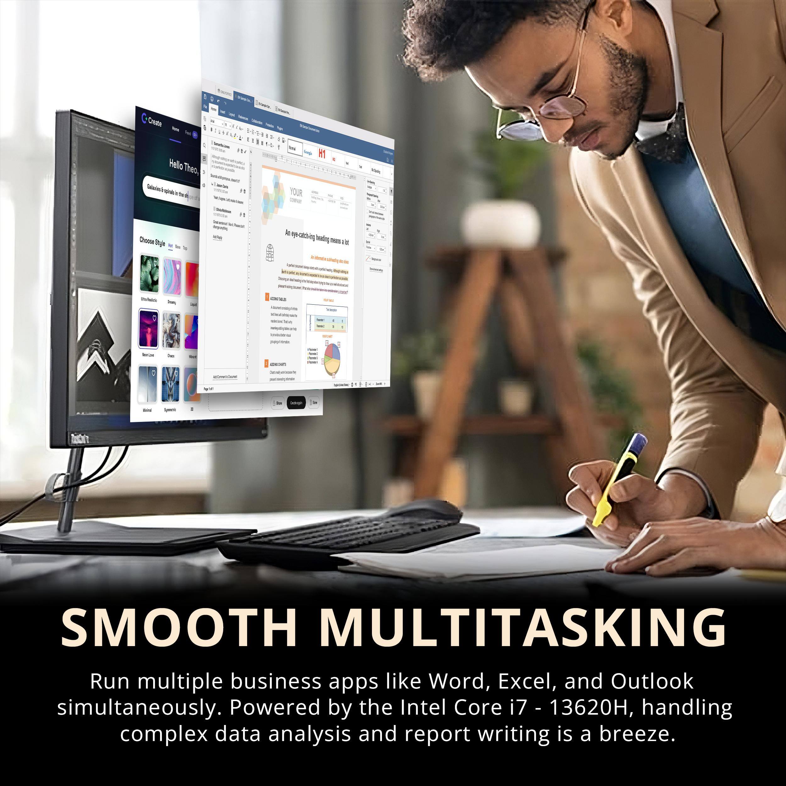 **SMOOTH MULTITASKING**
Run multiple business apps like Word, Excel, and Outlook simultaneously. Powered by the Intel Core i7 - 13620H, handling complex data analysis and report writing is a breeze.
