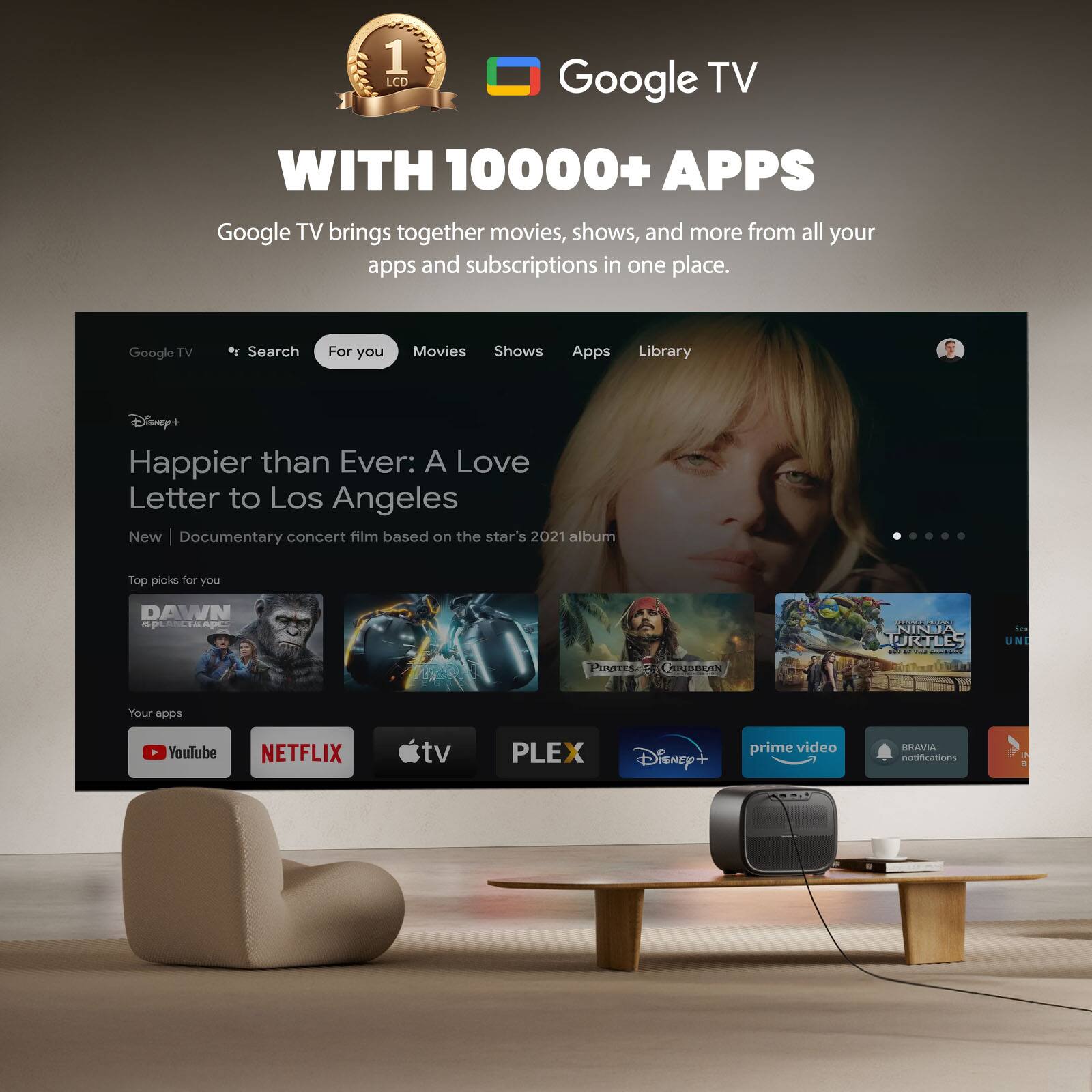 1 LCD Google TV WITH 10000+ APPS  
Google TV brings together movies, shows, and more from all your apps and subscriptions in one place.  

Google TV  
Search For you Movies Shows Apps Library  

Disney+  
Happier than Ever: A Love Letter to Los Angeles  
New | Documentary concert film based on the star's 2021 album  

Top picks for you  
DAWN  
NINJA TURTLES  
Pirates of the Caribbean  

Your apps  
YouTube NETFLIX tv PLEX Disney+ prime video BRAVIA notifications