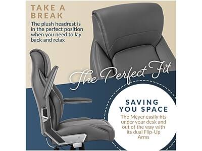 TAKE A BREAK  
The plush headrest is in the perfect position when you need to lay back and relax

The Perfect Fit

SAVING YOU SPACE  
The Meyer easily fits under your desk and out of the way with its dual Flip-Up Arms