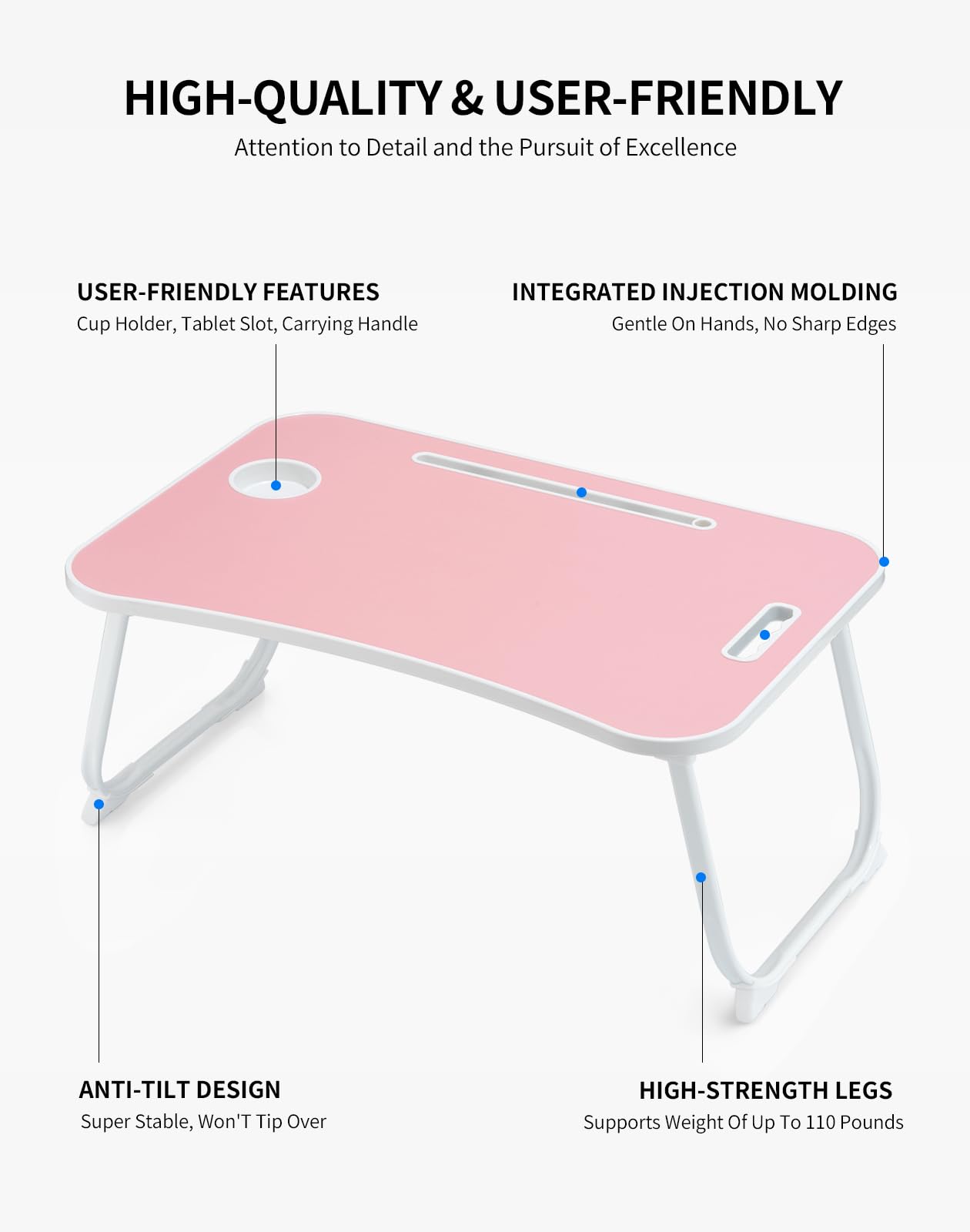 HIGH-QUALITY & USER-FRIENDLY  
Attention to Detail and the Pursuit of Excellence  

USER-FRIENDLY FEATURES  
Cup Holder, Tablet Slot, Carrying Handle  

INTEGRATED INJECTION MOLDING  
Gentle On Hands, No Sharp Edges  

ANTI-TILT DESIGN  
Super Stable, Won't Tip Over  

HIGH-STRENGTH LEGS  
Supports Weight Of Up To 110 Pounds
