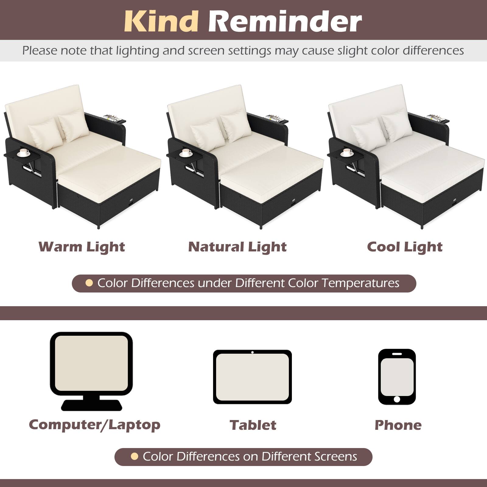 Kind Reminder

Please note that lighting and screen settings may cause slight color differences

Warm Light Natural Light Cool Light

Color Differences under Different Color Temperatures

Computer/Laptop Tablet Phone

Color Differences on Different Screens