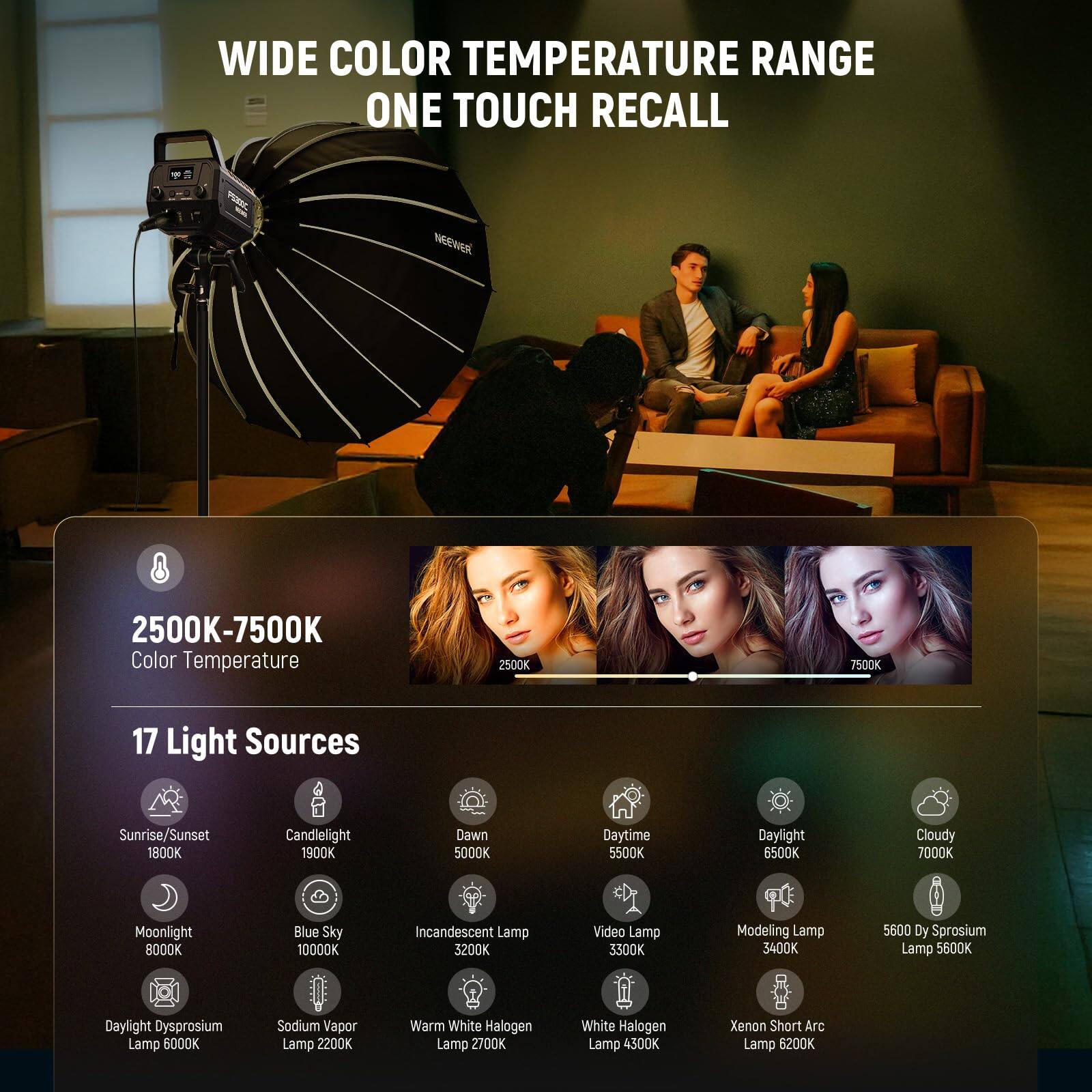 WIDE COLOR TEMPERATURE RANGE  
ONE TOUCH RECALL  

2500K-7500K Color Temperature  

17 Light Sources  
- Sunrise/Sunset: 1800K  
- Candlelight: 1900K  
- Dawn: 5000K  
- Daytime: 5500K  
- Daylight: 6500K  
- Cloudy: 7000K  
- Moonlight: 8000K  
- Blue Sky: 10000K  
- Incandescent Lamp: 3200K  
- Video Lamp: 3300K  
- Modeling Lamp: 3400K  
- Daylight Dysprosium Lamp: 5600K  
- Sodium Vapor Lamp: 2200K  
- Warm White Halogen Lamp: 2700K  
- White Halogen Lamp: 4300K  
- Xenon Short Arc Lamp: 6200K  
- 5600 Dy Sprosium Lamp: 5600K