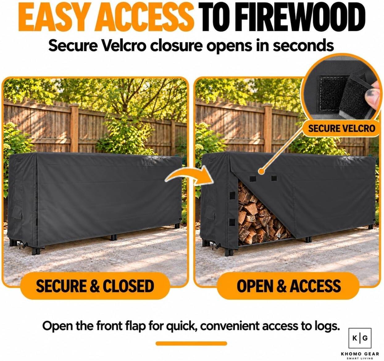 EASY ACCESS TO FIREWOOD  
Secure Velcro closure opens in seconds

SECURE VELCRO

SECURE & CLOSED

OPEN & ACCESS

Open the front flap for quick, convenient access to logs.

K
G

KHOMO GEAR SMART LIVING