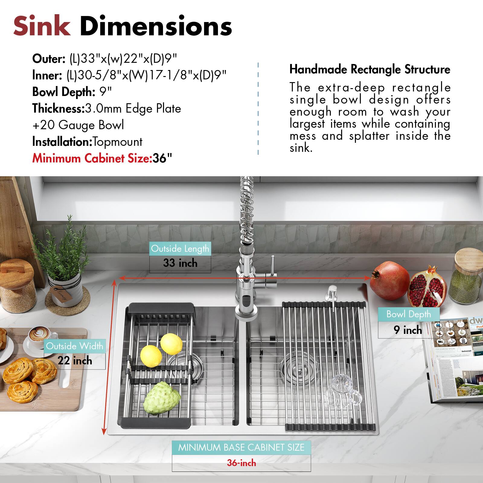 Sink Dimensions

Outer: (L)33"x(W)22"x(D)9"  
Inner: (L)30-5/8"x(W)17-1/8"x(D)9"  
Bowl Depth: 9"  
Thickness: 3.0mm Edge Plate  
+20 Gauge Bowl  
Installation: Topmount  
Minimum Cabinet Size: 36"

Handmade Rectangle Structure

The extra-deep rectangle single bowl design offers enough room to wash your largest items while containing mess and splatter inside the sink.

Outside Length: 33 inch  
Outside Width: 22 inch  
Bowl Depth: 9 inch  
Minimum Base Cabinet Size: 36 inch