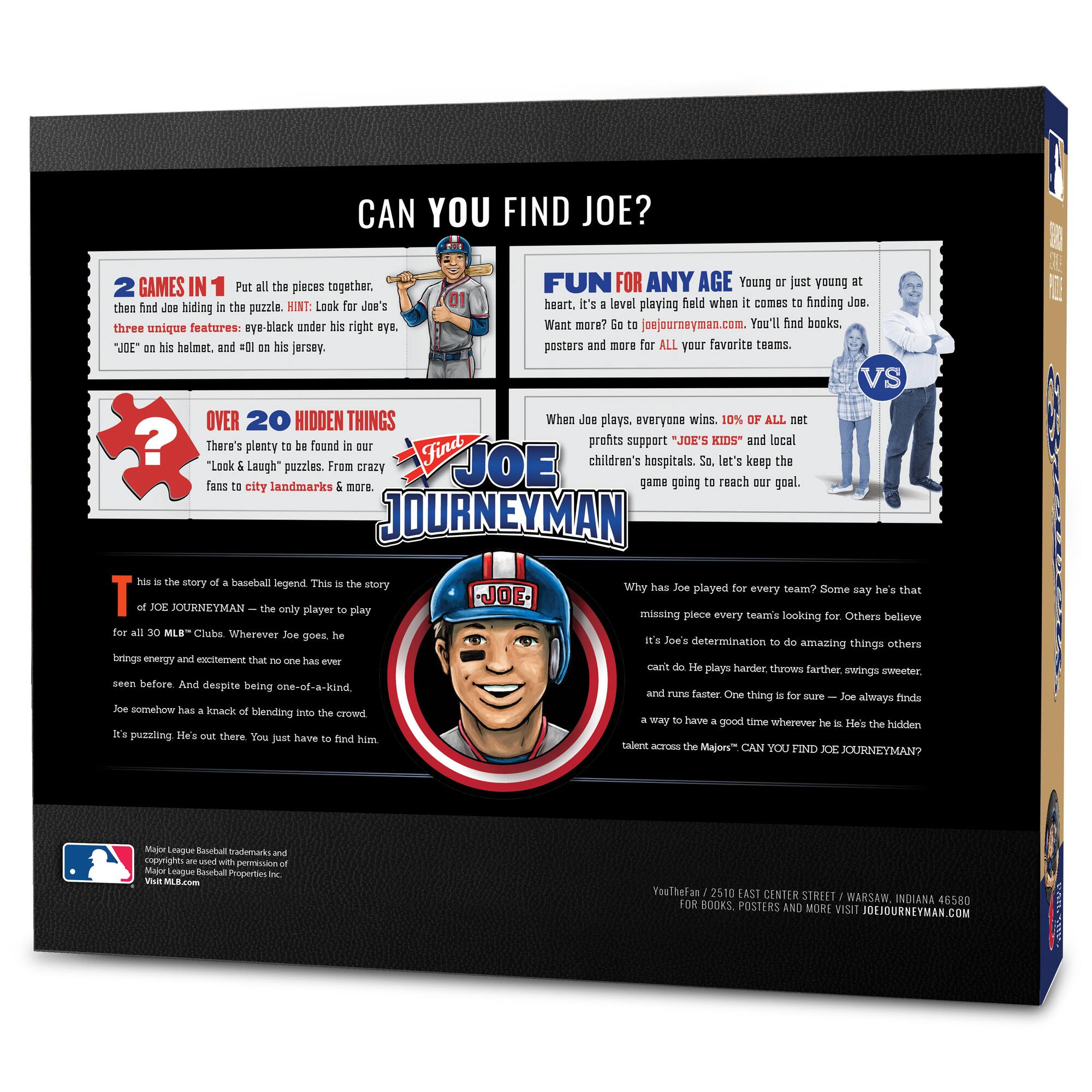 **CAN YOU FIND JOE?**

**2 GAMES IN 1**  
Put all the pieces together, then find Joe hiding in the puzzle. HINT: Look for Joe's three unique features: eye-black under his right eye, "JOE" on his helmet, and #01 on his jersey.

**FUN FOR ANY AGE**  
Young or just young at heart. It's a level playing field when it comes to finding Joe. Want more? Go to joejourneymen.com. You'll find books, posters and more for ALL your favorite teams.

**OVER 20 HIDDEN THINGS**  
There's plenty to be found in our "Look & Laugh" puzzles. From crazy fans to city landmarks & more.

**WHEN JOE PLAYS, EVERYONE WINS**  
10% OF ALL net profits support "JOE'S KIDS" and local children's hospitals. So, let's keep the game going to reach our goal.

**THIS IS THE STORY OF A BASEBALL LEGEND**  
This is the story of JOE JOURNEYMEN – the only player to play for all 30 MLB™ Clubs. Wherever Joe goes, he brings energy and excitement that no one has ever