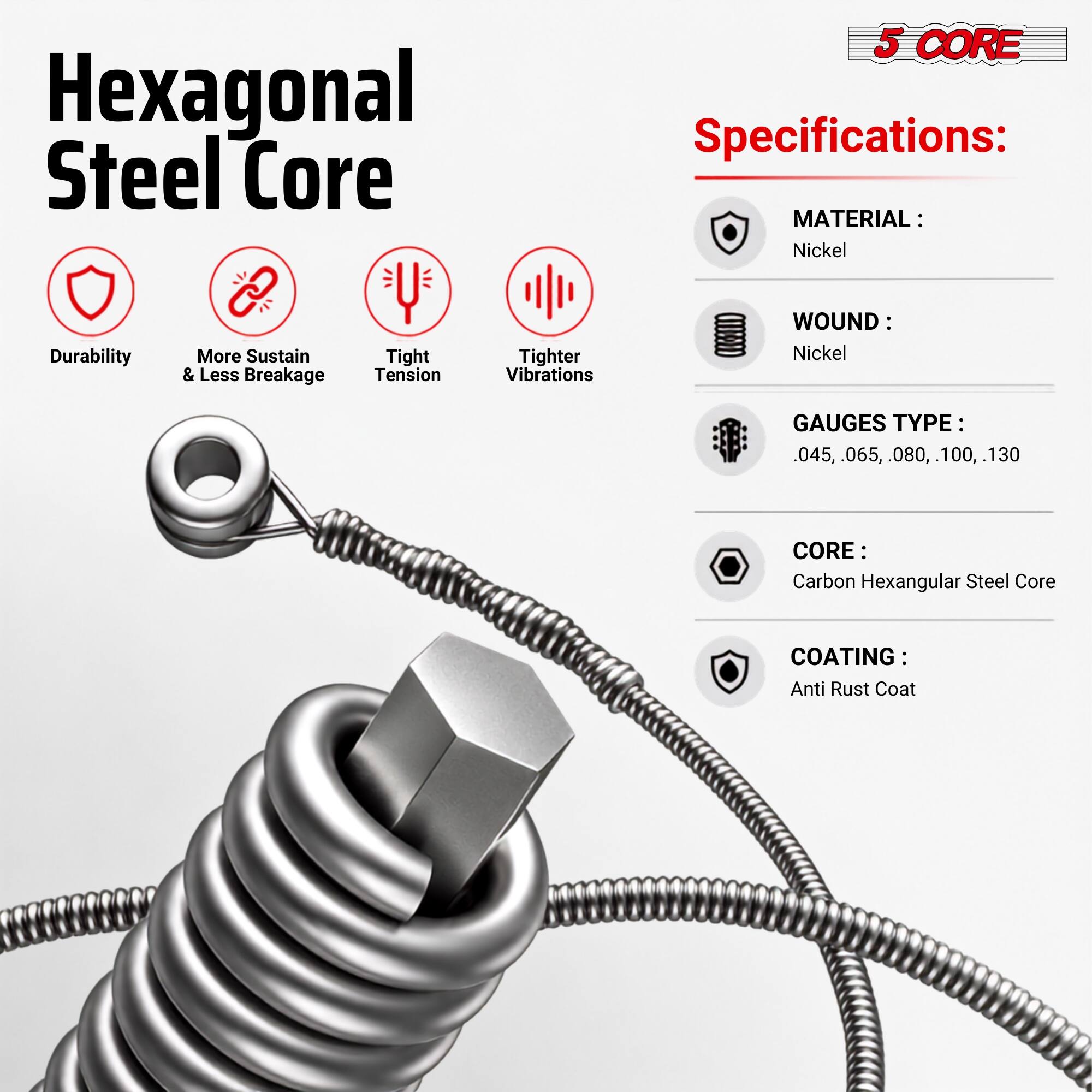 Hexagonal Steel Core

5 CORE Specifications:
- MATERIAL: Nickel
- WOUND: Nickel
- GAUGES TYPE: 0.45, 0.65, 0.80, 1.00, 1.30
- CORE: Carbon Hexagonal Steel Core
- COATING: Anti Rust Coat

Features:
- Durability
- More Sustain & Less Breakage
- Tight Tension
- Tighter Vibrations