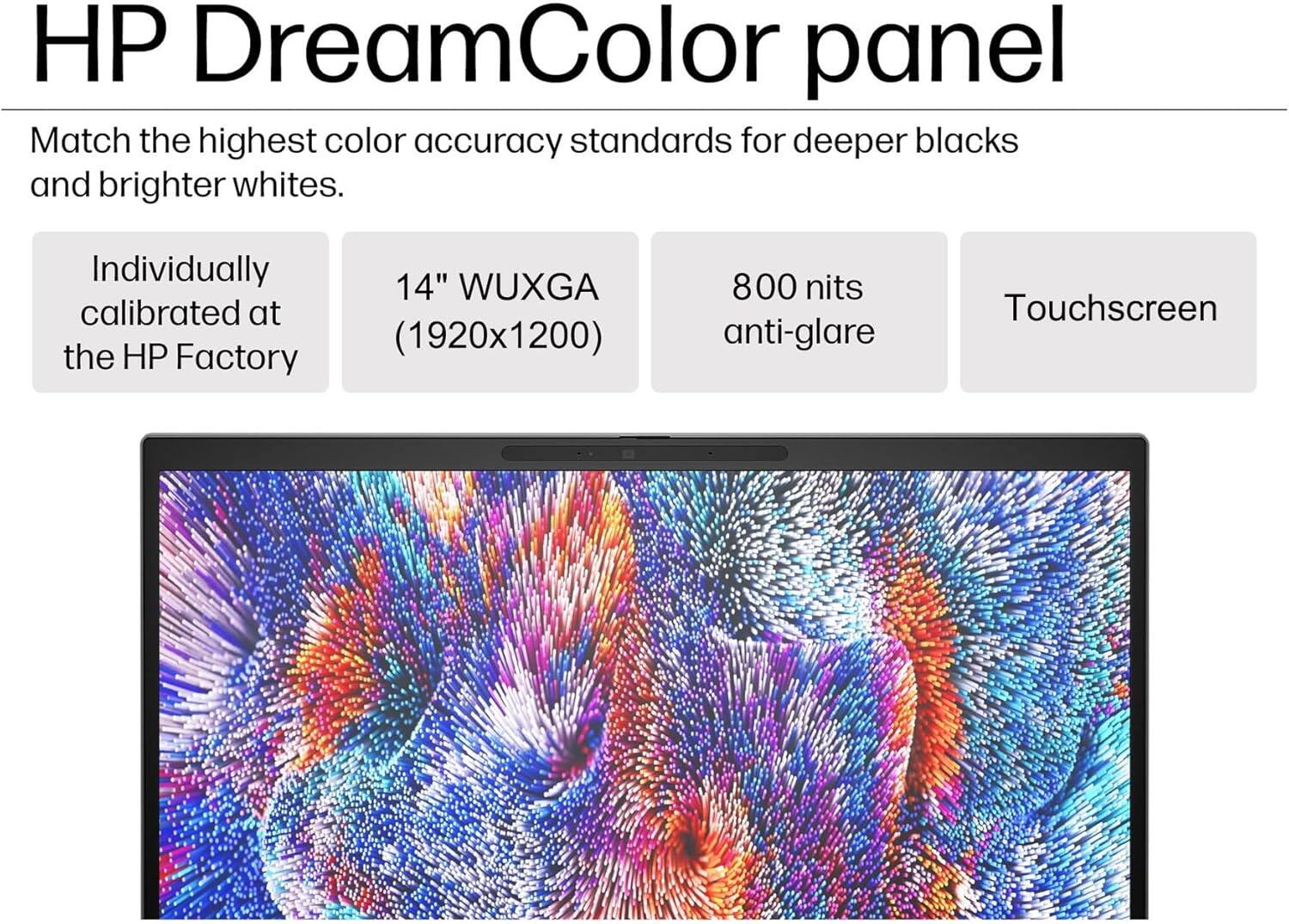 HP DreamColor panel

Match the highest color accuracy standards for deeper blacks and brighter whites.

- Individually calibrated at the HP Factory
- 14" WUXGA (1920x1200)
- 800 nits anti-glare
- Touchscreen