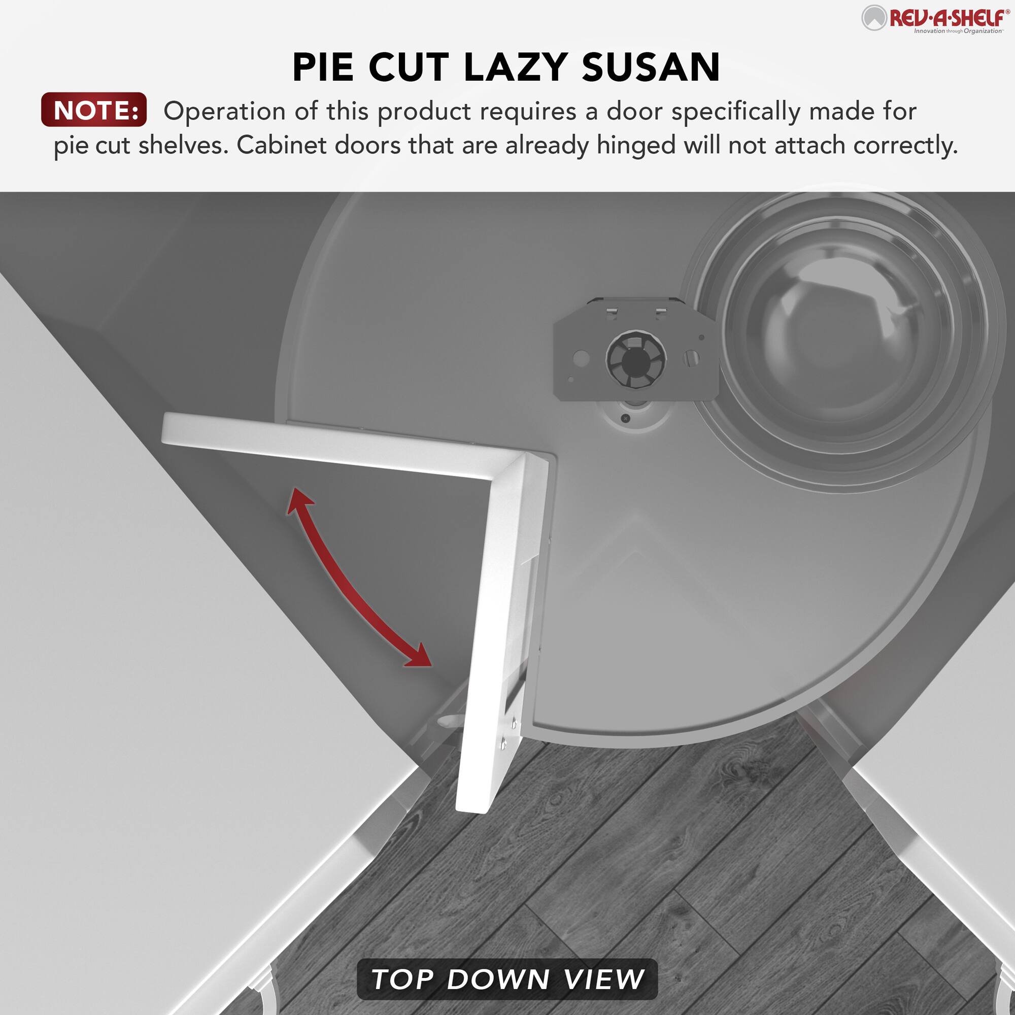 **PIE CUT LAZY SUSAN**

**NOTE:** Operation of this product requires a door specifically made for pie cut shelves. Cabinet doors that are already hinged will not attach correctly.

**TOP DOWN VIEW**