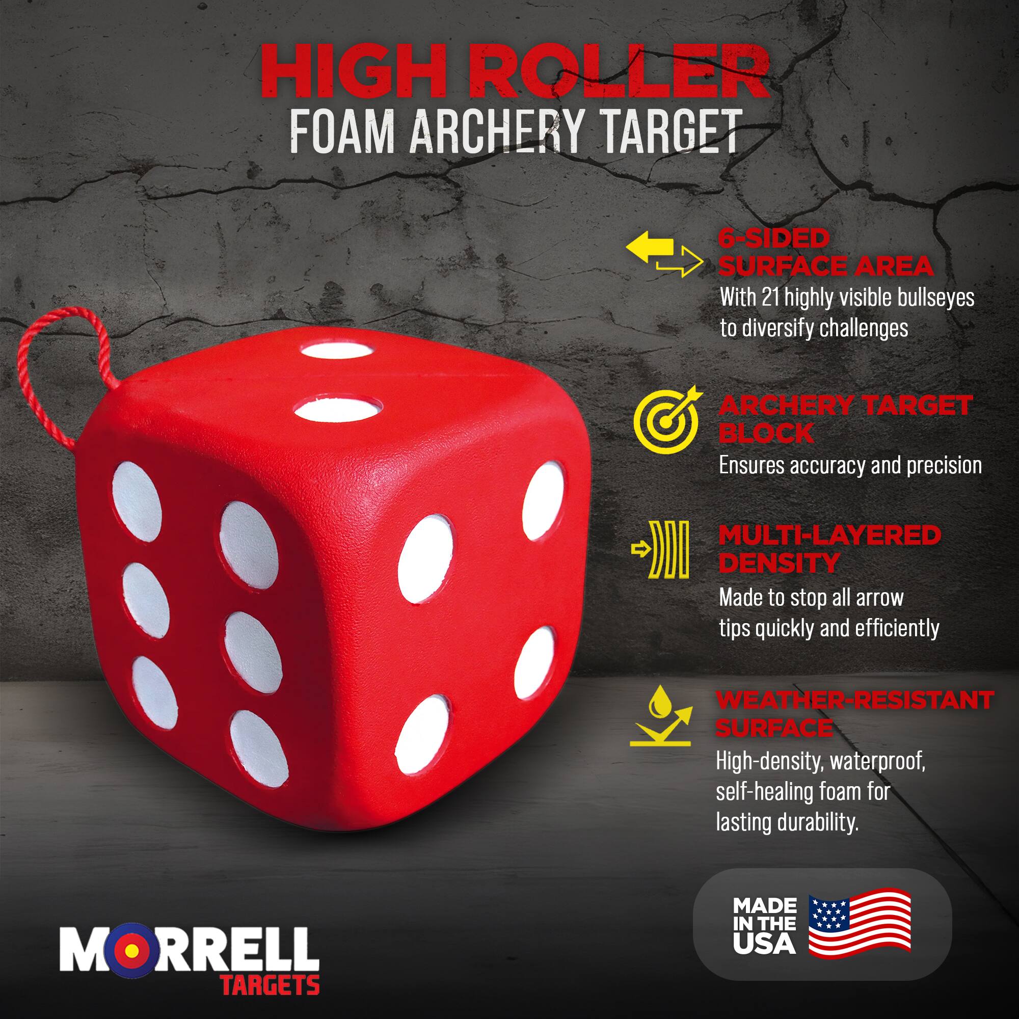 HIGH ROLLER FOAM ARCHERY TARGET

- 6-SIDED SURFACE AREA
  With 21 highly visible bullseyes to diversify challenges

- ARCHERY TARGET BLOCK
  Ensures accuracy and precision

- MULTI-LAYERED DENSITY
  Made to stop all arrow tips quickly and efficiently

- WEATHER-RESISTANT SURFACE
  High-density, waterproof, self-healing foam for lasting durability

MORRELL TARGETS
MADE IN THE USA