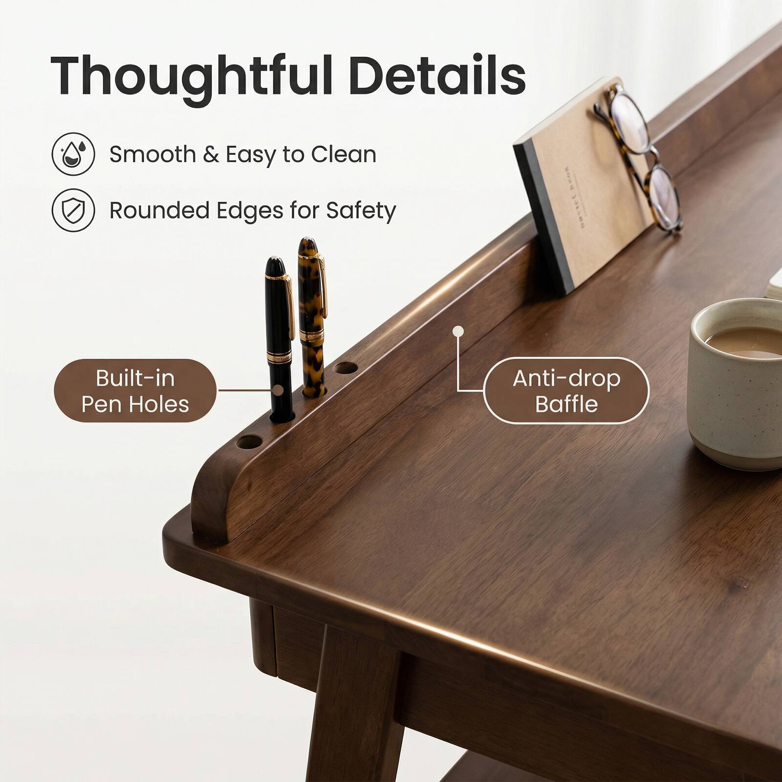 Thoughtful Details

- Smooth & Easy to Clean
- Rounded Edges for Safety
- Built-in Pen Holes
- Anti-drop Baffle