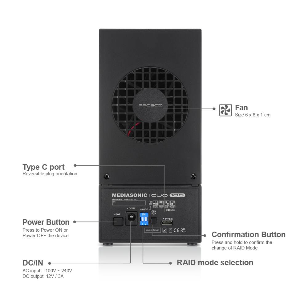 PROBOX

Fan Size 6 x 6 x 1 cm

Type C port
Reversible plug orientation

Power Button
Press to Power ON or Power OFF the device

MEDIASONIC Model No. MURS-SUDIC

Confirmation Button
Press and hold to confirm the change of RAID Mode

DC/IN
AC input: 100V - 240V
DC output: 12V/3A

RAID mode selection