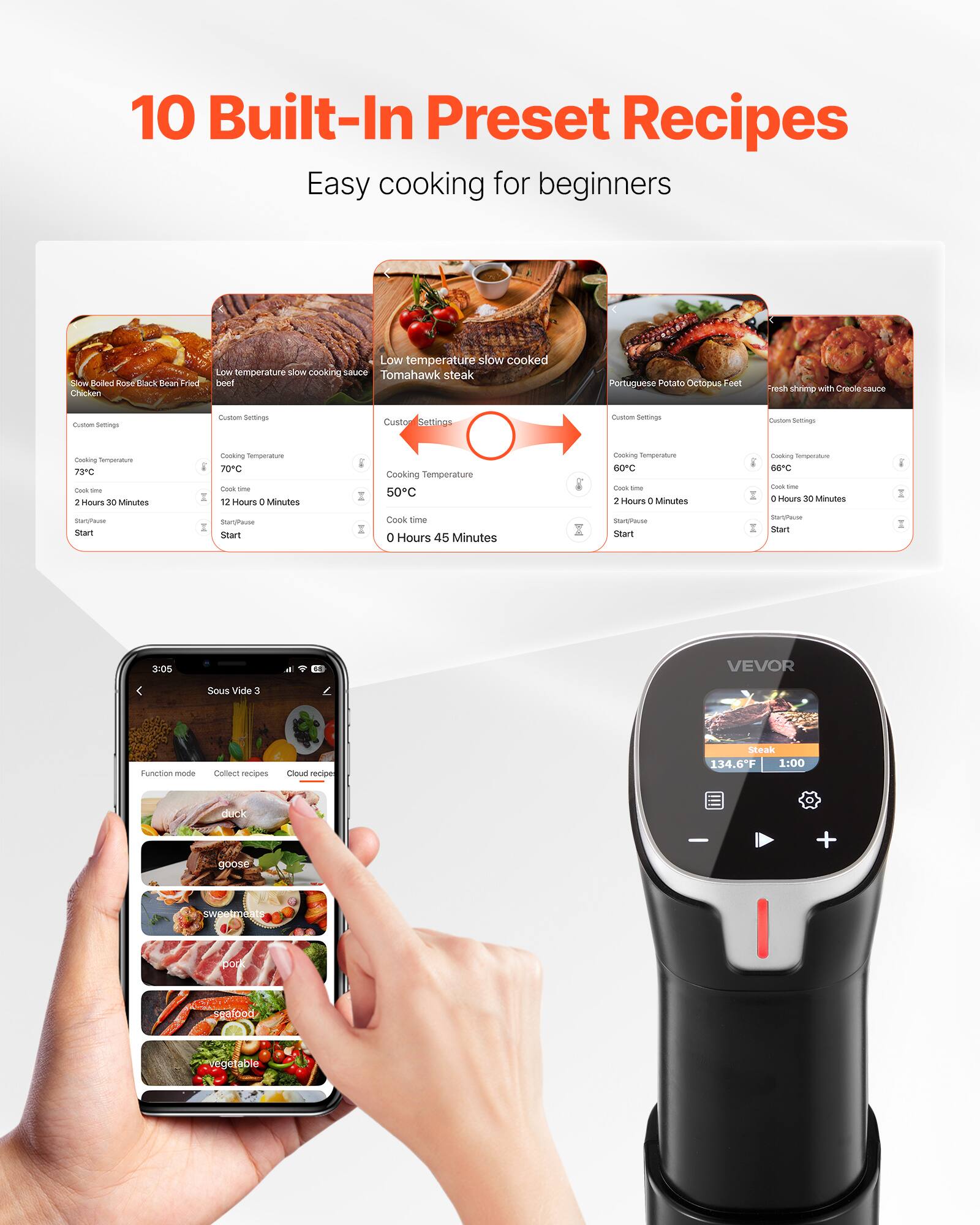10 Built-In Preset Recipes  
Easy cooking for beginners

Slow Baked Rose Back Bean Fried Chicken  
Low temperature slow cooking sauce  
Tomahawk steak beef  
Portuguese Potato Octopus Feet  
Fresh shrimp with Creole sauce

Custom Settings  
Cooking Temperature 73°C  
Cook time 2 Hours 30 Minutes  
Start/Pause Start

Custom Settings  
Cooking Temperature 70°C  
Cook time 12 Hours 0 Minutes  
Start/Pause Start

Custom Settings  
Cooking Temperature 50°C  
Cook time 0 Hours 45 Minutes  
Start/Pause Start

Custom Settings  
Cooking Temperature 60°C  
Cook time 2 Hours 0 Minutes  
Start/Pause Start

Custom Settings  
Cooking Temperature 66°C  
Cook time 0 Hours 30 Minutes  
Start/Pause Start

Sous Vide 3  
Steak 134.6°F 1:00  
duck goose  
sweetmeat  
pork  
seafood  
vegetable
