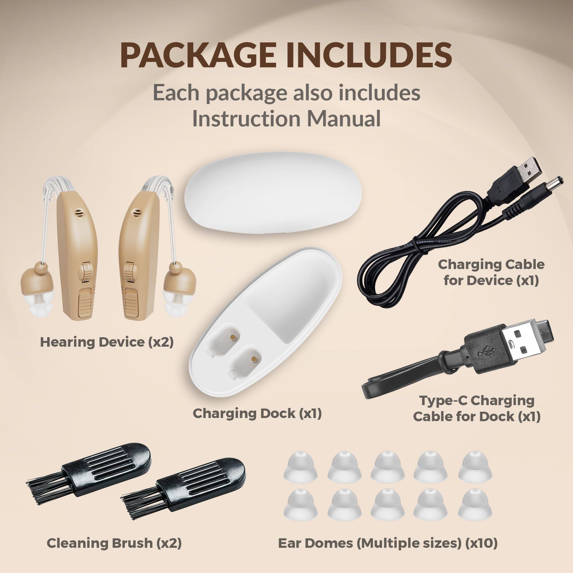 PACKAGE INCLUDES

Each package also includes Instruction Manual

- Hearing Device (x2)
- Charging Dock (x1)
- Charging Cable for Device (x1)
- Type-C Charging Cable for Dock (x1)
- Cleaning Brush (x2)
- Ear Domes (Multiple sizes) (x10)