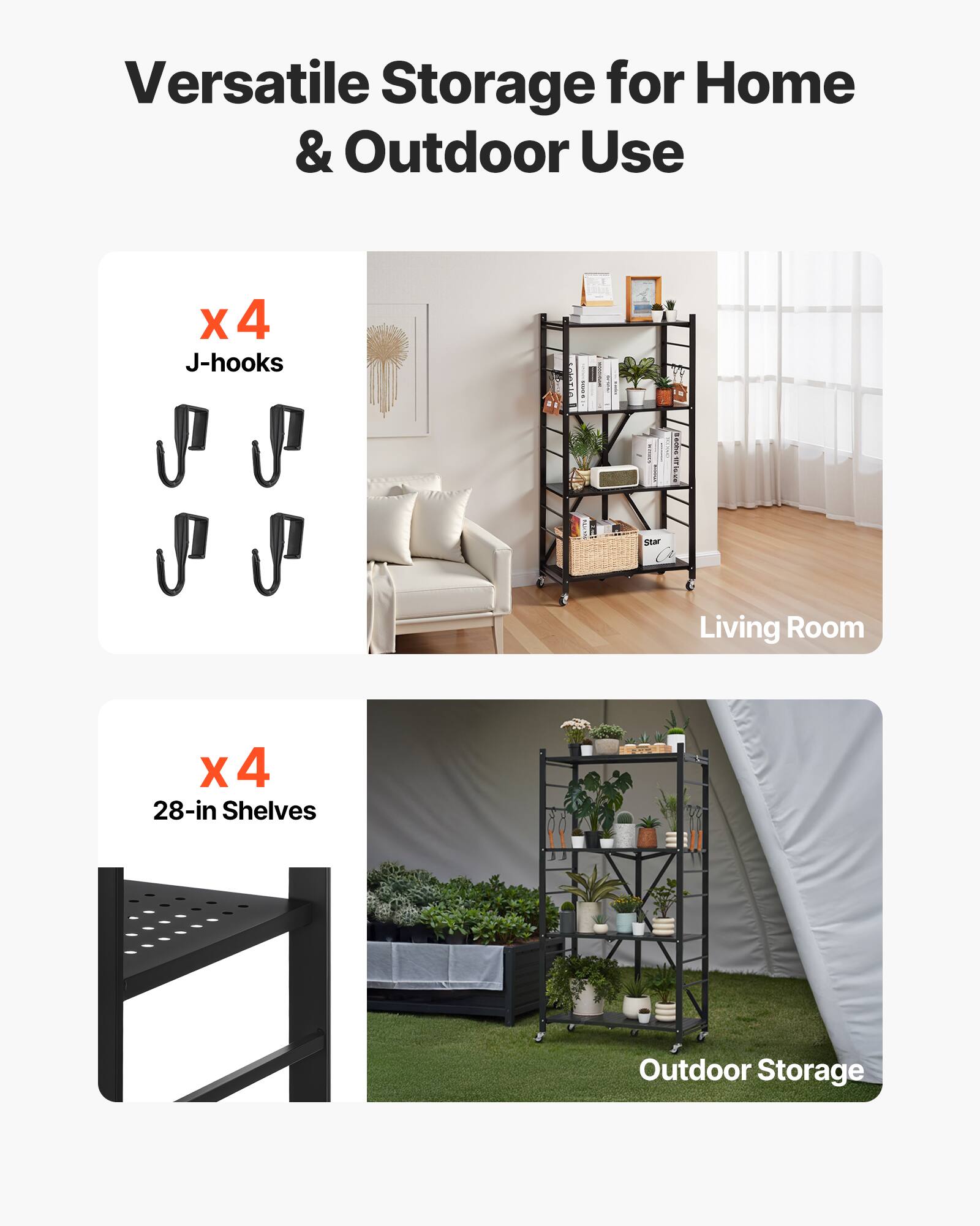 Versatile Storage for Home & Outdoor Use
X 4 J-hooks
Living Room
X 4 28-in Shelves
Outdoor Storage