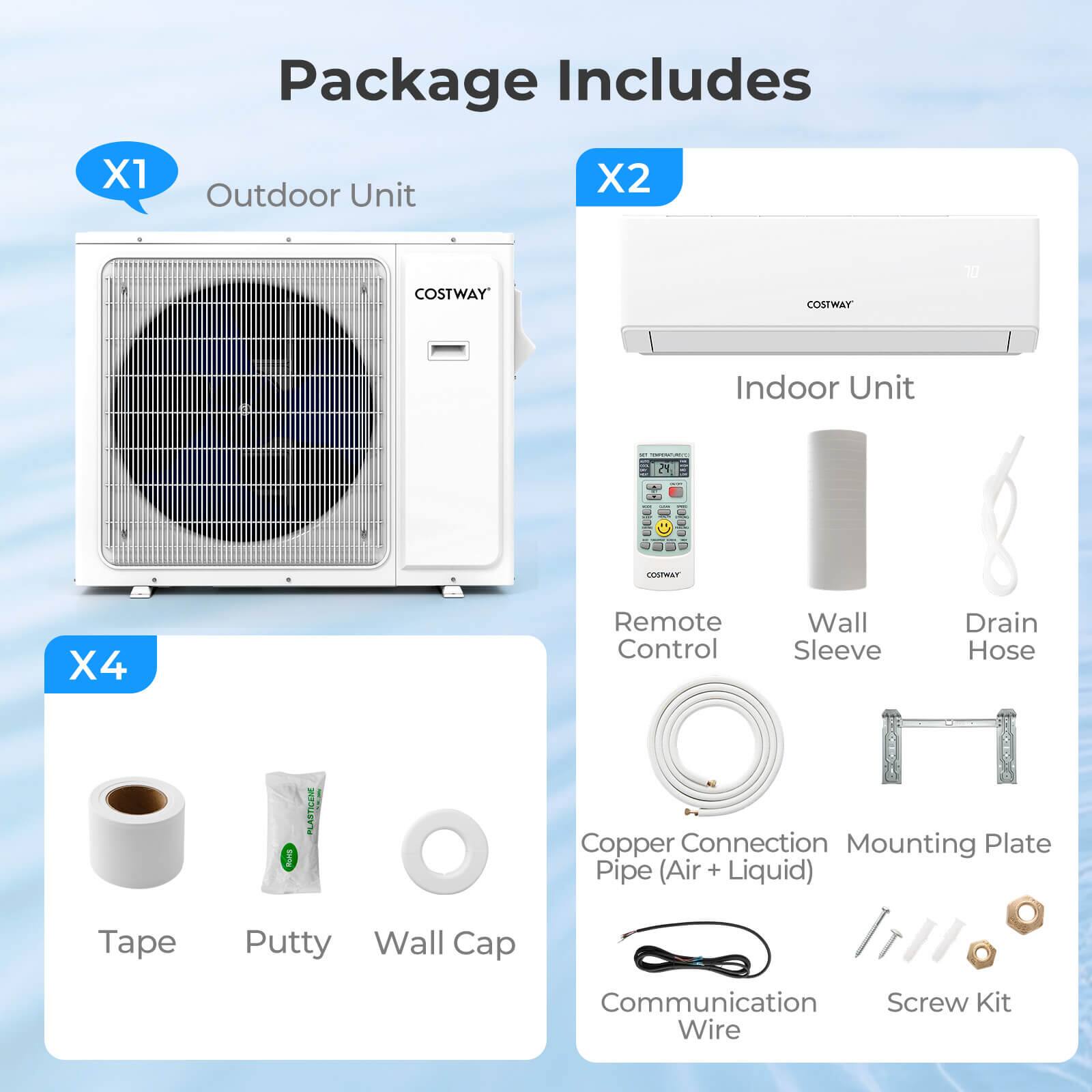 Package Includes

X1 Outdoor Unit

X2 Indoor Unit

X4 Remote Control, Wall Sleeve, Drain Hose, Tape, Putty, Wall Cap, Copper Connection Pipe (Air + Liquid), Communication Wire, Mounting Plate, Screw Kit