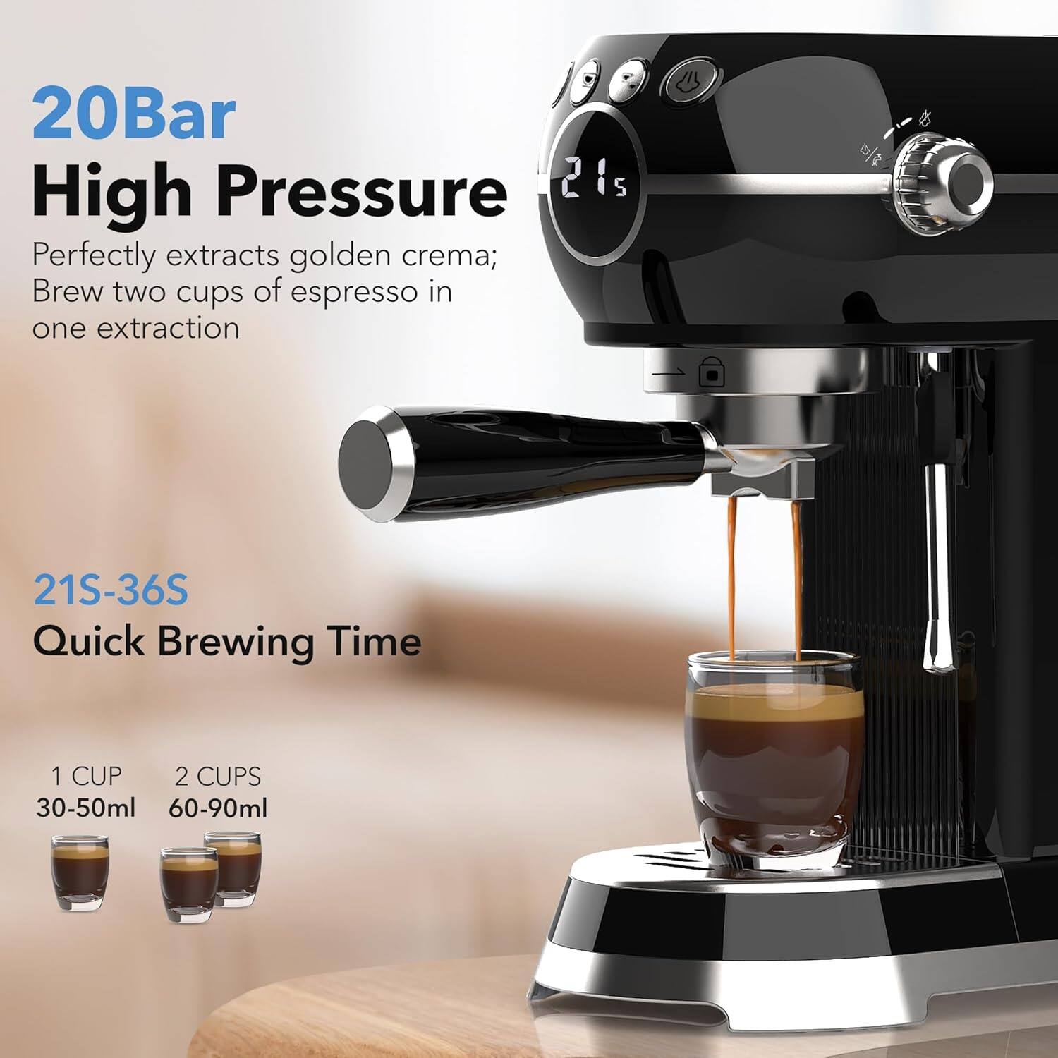 20Bar High Pressure  
Perfectly extracts golden crema; Brew two cups of espresso in one extraction  

21S-36S Quick Brewing Time  

1 CUP 30-50ml  
2 CUPS 60-90ml