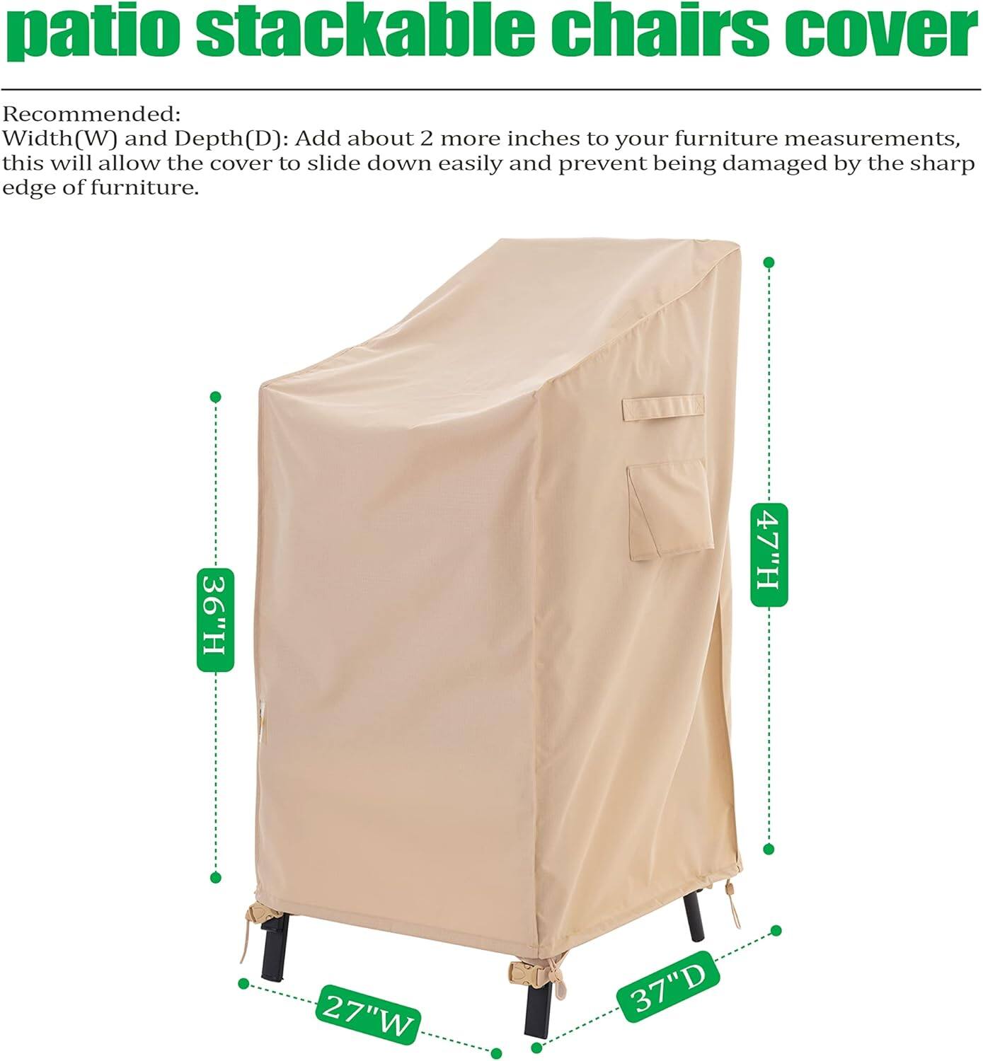 **patio stackable chairs cover**

Recommended:  
Width(W) and Depth(D): Add about 2 more inches to your furniture measurements, this will allow the cover to slide down easily and prevent being damaged by the sharp edge of furniture.

- 36"H
- 47"H
- 27"W
- 37"D